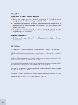 108
Atividade 3:
Vivenciando, na prática, o estudo realizado
Contemplar nos planejamentos semanais as sugestões de atividades propostas
pelo grupo (relacionadas na realização da Atividade 1);
Desenvolver procedimentos avaliativos para verificação da situação atual da
aprendizagem dos alunos e estabelecer comparativos com os resultados da ava-
liação PAEBES/ALFA;
Para o próximo encontro de estudo, socializar o resultado da aplicação do traba-
lho pedagógico na sala de aula.
Atividade 4 (Pedagogo):
Registrar em forma de relatório e/ou portfólio os estudos realizados pelo grupo
de professores.
REFERÊNCIAS
COOPERSMITH, S. Studiens in selfesteem. Scientific American, v. 2, n.218, p. 96-106, 1968.
MERTENS,D.Theinclusiveviewofevaluation:visionsforthenewmillennium.In:DONALDSON,
S.I.;
SCRIVEN, M. Evaluating social programs and problems: visions for the new millennium. New
Jersey: Lawrence Erlbaum Associates Publishers, 2003.
PENNAFIRME,T.Effectsofsocialreinforcementonself-esteeemofMexicanAmericanchildren.
Stanford, California: Stanford University, 1969. Tese de Doutorado (Ph.D).
PRESKIILL, H; CATSAMBAS, T.T. Reframing evalution through appreciative inquiry. Thousand
Oaks: Sage Publications, Inc., 2006.
SEARS, P.S.; SHERMAN. In pursuit of self-esteeem. Belmont: Wadsworth Publishing Co., 1964.
WIKIPEDIA. http//pt.vikipedia.org/wiki/Hans Christian Andersen.
SEDU_Guia Enisno Fundamental.indd 108 10/12/2010 15:00:20
 