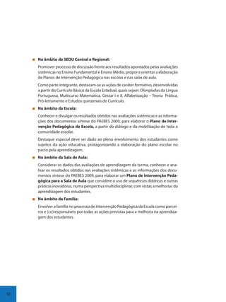 10
No âmbito da SEDU Central e Regional:
Promover processo de discussão frente aos resultados apontados pelas avaliações
sistêmicas no Ensino Fundamental e Ensino Médio, propor e orientar a elaboração
de Planos de Intervenção Pedagógica nas escolas e nas salas de aula.
Como parte integrante, destacam-se as ações de caráter formativo, desenvolvidas
a partir do Currículo Básico da Escola Estadual, quais sejam: Olimpíadas da Língua
Portuguesa, Multicurso Matemática, Gestar I e II, Alfabetização – Teoria Prática,
Pró-letramento e Estudos quinzenais do Currículo.
No âmbito da Escola:
Conhecer e divulgar os resultados obtidos nas avaliações sistêmicas e as informa-
ções dos documentos síntese do PAEBES 2009, para elaborar o Plano de Inter-
venção Pedagógica da Escola, a partir do diálogo e da mobilização de toda a
comunidade escolar.
Destaque especial deve ser dado ao pleno envolvimento dos estudantes como
sujeitos da ação educativa, protagonizando a elaboração do plano escolar no
pacto pela aprendizagem.
No âmbito da Sala de Aula:
Considerar os dados das avaliações de aprendizagem da turma, conhecer e ana-
lisar os resultados obtidos nas avaliações sistêmicas e as informações dos docu-
mentos síntese do PAEBES 2009, para elaborar um Plano de Intervenção Peda-
gógica para a Sala de Aula que considere o uso de sequências didáticas e outras
práticas inovadoras, numa perspectiva multidisciplinar, com vistas a melhorias da
aprendizagem dos estudantes.
No âmbito da Família:
Envolver a família no processo de Intervenção Pedagógica da Escola como parcei-
ros e (co)responsáveis por todas as ações previstas para a melhoria na aprendiza-
gem dos estudantes.
SEDU_Guia Enisno Fundamental.indd 10 10/12/2010 15:00:12
 