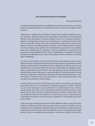 109
Uma perspectiva inclusiva da avaliação
Thereza Penna Firme
A avaliação apreciativa propõe ver a realidade no seu lado mais promissor e, na sombra
dessa luz projetada, descobrir com competência e ética o que deve ser corrigido e de fato
corrigi-lo.
Contam que o célebre autor de histórias infantis Hans Christian Andersen, um po-
bre, modesto e dedicado sapateiro de Copenhague, na Dinamarca, em sua banca de
trabalho, onde remendava e costurava sapatos, costurava e remendava também a
alegria e a emoção das crianças que por ali passavam a caminho da escola, lá pelos
idos do século XIX. Famoso pelos seus contos de fada, Andersen foi, segundo estu-
diosos,“a primeira voz autenticamente romântica a contar histórias para as crianças,
e buscava sempre passar padrões de comportamento que deveriam ser adotados
pela nova sociedade que se organizava, inclusive apontando os confrontos entre
‘poderosos’ e ‘desprotegidos’, ‘fortes’ e ‘fracos’, ‘exploradores’ e ‘explorados’. Andersen
também pretendia demonstrar a ideia de que todos os homens deveriam ter direitos
iguais”(Wikipédia).
Um dia, Andersen decidiu caminhar até a escola para onde aquelas crianças corriam
depois de passar momentos fascinantes junto a ele, de quem possivelmente não de-
sejariam se afastar jamais. Foi então que ele viu indignado, na saída da escola, a cena
humilhante de um menino“feinho”, tal como era ali percebido, ser agredido, empur-
rado e xingado pelos outros meninos, sem que qualquer iniciativa de proteção dos
adultos fosse tomada. Hans puxou-o para perto dele e ali mesmo, sentado no muro
da escola, contou-lhe a história que acabava de inventar especialmente para o “me-
nino feinho”: “O Patinho Feio”, que não é preciso contar aqui porque tantas vezes
contamos essa história às nossas crianças.
O menino parou de chorar, foi feliz para casa, contou o ocorrido ao pai, que ime-
diatamente procurou o extraordinário “psicólogo sapateiro” ou talvez ”filósofo”
ou, por certo, “educador”, para agradecer-lhe a transformação de seu menino,
ontem patinho feio, hoje cisne de rara beleza! Andersen tinha costurado a auto-
estima de seu filho. Esse pai era editor de histórias infantis e levou toda a obra
rascunhada de Andersen para publicá-la. Foi assim que nasceu o que hoje temos
o privilégio de conhecer: essa literatura de sabedoria e criatividade que já atra-
vessa séculos.
Tudo isso foi aqui contado por uma única razão: refletirmos sobre o que vem aconte-
cendo em escolas do mundo inteiro, nas quais crianças e jovens se agridem e não se
respeitam entre si, chegando a situações extremas de violência; nas quais professores
também são envolvidos nesse clima, emaranhado como um nó que não se consegue
desatar. É preciso competência para entender e solucionar o conflito. É preciso des-
SEDU_Guia Enisno Fundamental.indd 109 10/12/2010 15:00:20
 