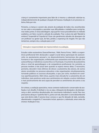 111
criança é sumamente importante para falar de si mesma e, sobretudo valorizar-se,
independentemente de qualquer situação de fracasso. Avaliação é um processo co-
letivo, feito por nós.
Portanto, a criança e o jovem são, através da avaliação de todos nós, reconhecidos
no seu valor e encorajados a perceber suas dificuldades e trabalhar para corrigi-las,
mas todos juntos. E nessa abordagem, seja qual for nosso procedimento ou método
avaliativo, um fator crucial é a atitude do avaliador. Tirar o aluno da sala? Mandá-lo
embora? Suspendê-lo? Expulsá-lo? Essas são geralmente atitudes de desespero de
um professor ou gestor que, de fato, perdeu a esperança do resgate. Por que não
tentarmos, sempre nós, a solução para o nó?
Interação e responsividade são imprescindíveis na avaliação.
Estudos sobre autoestima (SearseSherman, 1964; Penna Firme, 1969) e a experi-
ência profissional têm destacado o papel crucial dessa apreciação do autocon-
ceito no ajustamento pessoal e no desenvolvimento harmonioso dos grupos
humanos e das organizações, enfatizando que autoestima está relacionada com
autoconfiança e tolerância à autocrítica e à frustração. O aumento da autoestima
eleva o nível de aprendizagem e de competência profissional. Ao contrário, as
pessoas tendem a não atuar bem quando se espera menos delas. É necessário,
portanto, descobrir meio efetivos de elevar a autoestima dos alunos, de outros
atores envolvidos no processo educativo e das organizações simultaneamente,
tornando públicos os sucessos alcançados, o que, por certo, resultará em contí-
nuo aperfeiçoamento. Além disso, quanto mais elevada for a autoestima de um
indivíduo, mais positivos serão seus sentimentos em relação a outros indivíduos
e mais positivamente ele será capaz de perceber os sentimentos de outros a seu
respeito.
Em síntese, a avaliação apreciativa, nesse contexto tradicional e conservador da ava-
liação, é um desafio. É desfazer o nó, ou seja, o bloqueio da decepção e da desespe-
rança e abrir caminhos desobstruídos de crescimento individual e social. Para isso,
precisamos abraçar o“patinho feio”e, junto com ele, descobrir o cisne deslumbrante
que está dentro dele. É preciso levar conosco o que foi deixado de lado, excluído,
abandonado e resgatá-lo. É necessário incluir, apreciar e, sobretudo, amar antes de
ensinar. Avaliação é isso.
SEDU_Guia Enisno Fundamental.indd 111 10/12/2010 15:00:20
 