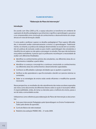 112
PLANO DE ESTUDO 2
“Elaboração do Plano de Intervenção”
Introdução
De acordo com Silva (2003 p.10), o espaço educativo se transforma em ambiente de
superação de desafios pedagógicos que dinamiza e significa a aprendizagem, que passa
a ser compreendida como construção de conhecimentos e desenvolvimento de compe-
tências em vista da formação cidadã.
E como pode o professor superar os desafios pedagógicos? Para superar dificulda-
des, é necessário avaliar sistematicamente o ensino e a aprendizagem. Tradicional-
mente, no entanto, as práticas de avaliação desenvolvidas na escola tem se constitu-
ído em práticas de exclusão: avalia-se para medir a aprendizagem dos estudantes e
classificá-los em aptos ou não aptos a prosseguir os estudos. Para que não tenhamos
essa prática excludente, é preciso que os professores reconheçam a necessidade de
avaliar com diferentes finalidades:
Identificar os conhecimentos prévios dos estudantes, nas diferentes áreas do co-
nhecimento e trabalhar a partir deles;
Identificar os avanços e encorajá-los a continuar construindo os conhecimentos
nas diferentes áreas do conhecimento e desenvolvendo capacidades;
Conhecer as dificuldades e planejar atividades que os ajudem a superá-las;
Verificar se eles aprenderam o que foi ensinado e decidir se é preciso retomar os
conteúdos;
Saber se as estratégias de ensino estão sendo eficientes e modificá-las quando
necessário.
Nessa perspectiva, os resultados do não-atendimento das metas escolares esperadas
são vistos como decorrentes de diferentes fatores sobre os quais é necessário refletir.
A responsabilidade, então, de tomar as decisões para a melhoria do ensino, passa a
ser de toda a comunidade escolar.
Utilizaremos como referência para elaboração do Plano de Intervenção os documen-
tos:
Guia para Intervenção Pedagógica pela Aprendizagem no Ensino Fundamental –
Todos pelo direito de aprender;
Currículo Básico da rede estadual;
Relatório da avaliação PAEBES Alfa – 2ª onda 2009.
SEDU_Guia Enisno Fundamental.indd 112 10/12/2010 15:00:20
 