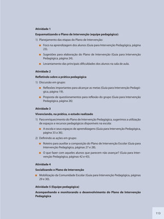 113
Atividade 1
Esquematizando o Plano de Intervenção (equipe pedagógica):
1) Planejamento das etapas do Plano de Intervenção:
Foco na aprendizagem dos alunos (Guia para Intervenção Pedagógica, página
23).
Sugestões para elaboração do Plano de Intervenção (Guia para Intervenção
Pedagógica, página 24).
Levantamento das principais dificuldades dos alunos na sala de aula.
Atividade 2
Refletindo sobre a prática pedagógica
1) Discussão em grupo:
Reflexões importantes para alcançar as metas (Guia para Intervenção Pedagó-
gica, página 19).
Proposta de questionamentos para reflexão do grupo (Guia para Intervenção
Pedagógica, página 26)
Atividade 3
Vivenciando, na prática, o estudo realizado
1) Para enriquecimento do Plano de Intervenção Pedagógica, sugerimos a utilização
de espaços e recursos pedagógicos disponíveis na escola:
A escola e seus espaços de aprendizagens (Guia para Intervenção Pedagógica,
página 33 a 36).
2) Definindo as ações em grupo:
Roteiro para auxiliar a composição do Plano de Intervenção Escolar (Guia para
Intervenção Pedagógica, páginas 27 e 28).
O que fazer com aqueles alunos que parecem não avançar? (Guia para Inter-
venção Pedagógica, páginas 42 e 43).
Atividade 4
Socializando o Plano de Intervenção
Mobilização da Comunidade Escolar (Guia para Intervenção Pedagógica, páginas
29 e 30).
Atividade 5 (Equipe pedagógica)
Acompanhando e monitorando o desenvolvimento do Plano de Intervenção
Pedagógica
SEDU_Guia Enisno Fundamental.indd 113 10/12/2010 15:00:20
 