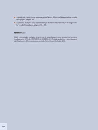 114
A gestão da escola, nesse processo, pode fazer a diferença (Guia para Intervenção
Pedagógica, página 30);
Sugestões de ações para implementação do Plano de Intervenção (Guia para In-
tervenção Pedagógica, páginas 30 a 32).
REFERÊNCIAS
SILVA, J. Introdução: avaliação do ensino e da aprendizagem numa perspectiva formativa
reguladora. In: SILVA, J., HOFFMANN, J., ESTEBAN, M.T. Práticas avaliativas e aprendizagens
significativas em diferentes área do currículo. Porto Alegre: Mediação, 2003.
SEDU_Guia Enisno Fundamental.indd 114 10/12/2010 15:00:20
 