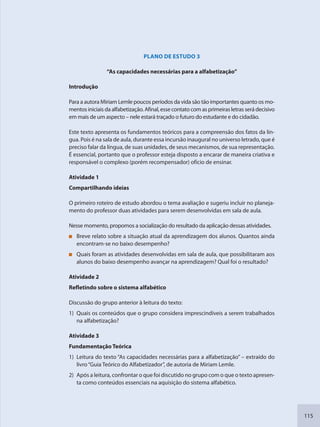 115
PLANO DE ESTUDO 3
“As capacidades necessárias para a alfabetização”
Introdução
Para a autora Miriam Lemle poucos períodos da vida são tão importantes quanto os mo-
mentos iniciais da alfabetização. Afinal, esse contato com as primeiras letras será decisivo
em mais de um aspecto – nele estará traçado o futuro do estudante e do cidadão.
Este texto apresenta os fundamentos teóricos para a compreensão dos fatos da lín-
gua. Pois é na sala de aula, durante essa incursão inaugural no universo letrado, que é
preciso falar da língua, de suas unidades, de seus mecanismos, de sua representação.
É essencial, portanto que o professor esteja disposto a encarar de maneira criativa e
responsável o complexo (porém recompensador) ofício de ensinar.
Atividade 1
Compartilhando ideias
O primeiro roteiro de estudo abordou o tema avaliação e sugeriu incluir no planeja-
mento do professor duas atividades para serem desenvolvidas em sala de aula.
Nesse momento, propomos a socialização do resultado da aplicação dessas atividades.
Breve relato sobre a situação atual da aprendizagem dos alunos. Quantos ainda
encontram-se no baixo desempenho?
Quais foram as atividades desenvolvidas em sala de aula, que possibilitaram aos
alunos do baixo desempenho avançar na aprendizagem? Qual foi o resultado?
Atividade 2
Refletindo sobre o sistema alfabético
Discussão do grupo anterior à leitura do texto:
1) Quais os conteúdos que o grupo considera imprescindíveis a serem trabalhados
na alfabetização?
Atividade 3
Fundamentação Teórica
1) Leitura do texto “As capacidades necessárias para a alfabetização” – extraído do
livro“Guia Teórico do Alfabetizador”, de autoria de Miriam Lemle.
2) Após a leitura, confrontar o que foi discutido no grupo com o que o texto apresen-
ta como conteúdos essenciais na aquisição do sistema alfabético.
SEDU_Guia Enisno Fundamental.indd 115 10/12/2010 15:00:20
 