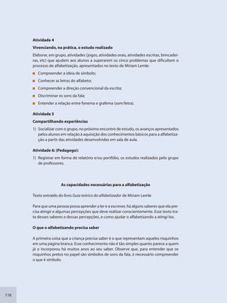 116
Atividade 4
Vivenciando, na prática, o estudo realizado
Elaborar, em grupo, atividades (jogos, atividades orais, atividades escritas, brincadei-
ras, etc) que ajudem aos alunos a superarem os cinco problemas que dificultam o
processo de alfabetização, apresentados no texto de Miriam Lemle:
Compreender a ideia de símbolo;
Conhecer as letras do alfabeto;
Compreender a direção convencional da escrita;
Discriminar os sons da fala;
Entender a relação entre fonema e grafema (som/letra).
Atividade 5
Compartilhando experiências
1) Socializar com o grupo, no próximo encontro de estudo, os avanços apresentados
pelos alunos em relação à aquisição dos conhecimentos básicos para a alfabetiza-
ção a partir das atividades desenvolvidas em sala de aula.
Atividade 6: (Pedagogo):
1) Registrar em forma de relatório e/ou portfólio, os estudos realizados pelo grupo
de professores.
As capacidades necessárias para a alfabetização
Texto extraído do livro Guia teórico do alfabetizador de Miriam Lemle
Para que uma pessoa possa aprender a ler e a escrever, há alguns saberes que ela pre-
cisa atingir e algumas percepções que deve realizar conscientemente. Esse texto tra-
ta desses saberes e dessas percepções, e como ajudar o alfabetizando a atingi-los.
O que o alfabetizando precisa saber
A primeira coisa que a criança precisa saber é o que representam aqueles risquinhos
em uma página branca. Esse conhecimento não é tão simples quanto parece a quem
já o incorporou há muitos anos ao seu saber. Observe que, para entender que os
risquinhos pretos no papel são símbolos de sons da fala, é necessário compreender
o que é símbolo.
SEDU_Guia Enisno Fundamental.indd 116 10/12/2010 15:00:20
 