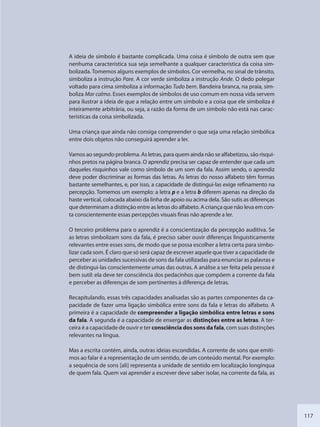 117
A ideia de símbolo é bastante complicada. Uma coisa é símbolo de outra sem que
nenhuma característica sua seja semelhante a qualquer característica da coisa sim-
bolizada. Tomemos alguns exemplos de símbolos. Cor vermelha, no sinal de trânsito,
simboliza a instrução Pare. A cor verde simboliza a instrução Ande. O dedo polegar
voltado para cima simboliza a informação Tudo bem. Bandeira branca, na praia, sim-
boliza Mar calmo. Esses exemplos de símbolos de uso comum em nossa vida servem
para ilustrar a ideia de que a relação entre um símbolo e a coisa que ele simboliza é
inteiramente arbitrária, ou seja, a razão da forma de um símbolo não está nas carac-
terísticas da coisa simbolizada.
Uma criança que ainda não consiga compreender o que seja uma relação simbólica
entre dois objetos não conseguirá aprender a ler.
Vamos ao segundo problema. As letras, para quem ainda não se alfabetizou, são risqui-
nhos pretos na página branca. O aprendiz precisa ser capaz de entender que cada um
daqueles risquinhos vale como símbolo de um som da fala. Assim sendo, o aprendiz
deve poder discriminar as formas das letras. As letras do nosso alfabeto têm formas
bastante semelhantes, e, por isso, a capacidade de distingui-las exige refinamento na
percepção. Tomemos um exemplo: a letra p e a letra b diferem apenas na direção da
haste vertical, colocada abaixo da linha de apoio ou acima dela. São sutis as diferenças
que determinam a distinção entre as letras do alfabeto. A criança que não leva em con-
ta conscientemente essas percepções visuais finas não aprende a ler.
O terceiro problema para o aprendiz é a conscientização da percepção auditiva. Se
as letras simbolizam sons da fala, é preciso saber ouvir diferenças linguisticamente
relevantes entre esses sons, de modo que se possa escolher a letra certa para simbo-
lizar cada som. É claro que só será capaz de escrever aquele que tiver a capacidade de
perceber as unidades sucessivas de sons da fala utilizadas para enunciar as palavras e
de distingui-las conscientemente umas das outras. A análise a ser feita pela pessoa é
bem sutil: ela deve ter consciência dos pedacinhos que compõem a corrente da fala
e perceber as diferenças de som pertinentes à diferença de letras.
Recapitulando, essas três capacidades analisadas são as partes componentes da ca-
pacidade de fazer uma ligação simbólica entre sons da fala e letras do alfabeto. A
primeira é a capacidade de compreender a ligação simbólica entre letras e sons
da fala. A segunda é a capacidade de enxergar as distinções entre as letras. A ter-
ceira é a capacidade de ouvir e ter consciência dos sons da fala, com suas distinções
relevantes na língua.
Mas a escrita contém, ainda, outras ideias escondidas. A corrente de sons que emiti-
mos ao falar é a representação de um sentido, de um conteúdo mental. Por exemplo:
a sequência de sons [ali] representa a unidade de sentido em localização longínqua
de quem fala. Quem vai aprender a escrever deve saber isolar, na corrente da fala, as
SEDU_Guia Enisno Fundamental.indd 117 10/12/2010 15:00:20
 