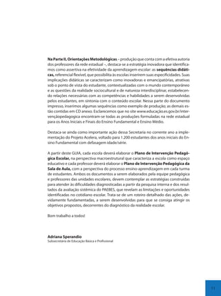 11
NaParteII,OrientaçõesMetodológicas – produção que conta com a efetiva autoria
dos professores da rede estadual –, destaca-se a estratégia inovadora que identifica-
mos como assertiva na efetividade da aprendizagem escolar: as sequências didáti-
cas, referencial flexível, que possibilita às escolas inserirem suas especificidades. Suas
implicações didáticas se caracterizam como inovadoras e emancipatórias, atrativas
sob o ponto de vista do estudante, contextualizadas com o mundo contemporâneo
e as questões da realidade sociocultural e de natureza interdisciplinar, estabelecen-
do relações necessárias com as competências e habilidades a serem desenvolvidas
pelos estudantes, em sintonia com o conteúdo escolar. Nessa parte do documento
impresso, inserimos algumas sequências como exemplo de produção; as demais es-
tão contidas em CD anexo. Esclarecemos que no site www.educação.es.gov.br/inter-
vençãopedagogica encontram-se todas as produções formuladas na rede estadual
para os Anos Iniciais e Finais do Ensino Fundamental e Ensino Médio.
Destaca-se ainda como importante ação dessa Secretaria no corrente ano a imple-
mentação do Projeto Acelera, voltado para 1.200 estudantes dos anos iniciais do En-
sino Fundamental com defasagem idade/série.
A partir deste GUIA, cada escola deverá elaborar o Plano de Intervenção Pedagó-
gica Escolar, na perspectiva macroestrutural que caracteriza a escola como espaço
educativo e cada professor deverá elaborar o Plano de Intervenção Pedagógica da
Sala de Aula, com a perspectiva do processo ensino-aprendizagem em cada turma
de estudantes. Ambos os documentos a serem elaborados pela equipe pedagógica
e professores das unidades escolares, devem contemplar as estratégias construídas
para atender às dificuldades diagnosticadas a partir da pesquisa interna e dos resul-
tados da avaliação sistêmica do PAEBES, que revelam as limitações e oportunidades
identificadas no cotidiano escolar. Trata-se de um roteiro detalhado das ações, de-
vidamente fundamentadas, a serem desenvolvidas para que se consiga atingir os
objetivos propostos, decorrentes do diagnóstico da realidade escolar.
Bom trabalho a todos!
Adriana Sperandio
Subsecretária de Educação Básica e Profissional
SEDU_Guia Enisno Fundamental.indd 11 10/12/2010 15:00:12
 