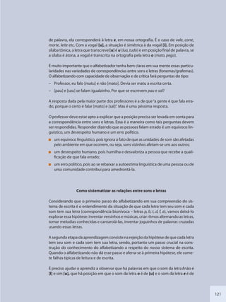 121
de palavra, ela corresponderá à letra e, em nossa ortografia. É o caso de vale, corre,
morte, leite etc. Com a vogal [u], a situação é simétrica à da vogal [i]. Em posição de
sílaba tônica, a letra que transcreve [u] é u (lua, tudo) e em posição final de palavra, se
a sílaba é átona, a vogal é transcrita na ortografia pela letra o (mato, pego).
É muito importante que o alfabetizador tenha bem claras em sua mente essas particu-
laridades nas variedades de correspondências entre sons e letras (fonemas/grafemas).
O alfabetizando com capacidade de observação e de crítica fará perguntas do tipo:
– Professor, eu falo [matu] e não [mato]. Devia ser matu a escrita certa.
– [pau] e [sau] se falam igualzinho. Por que se escrevem pau e sal?
A resposta dada pela maior parte dos professores é a de que“a gente é que fala erra-
do, porque o certo é falar [mato] e [sal]”. Mas é uma péssima resposta.
O professor deve estar apto a explicar que a posição precisa ser levada em conta para
a correspondência entre sons e letras. Essa é a maneira como tais perguntas devem
ser respondidas. Responder dizendo que as pessoas falam errado é um equívoco lin-
guístico, um desrespeito humano e um erro político.
um equívoco linguístico, pois ignora o fato de que as unidades de som são afetadas
pelo ambiente em que ocorrem, ou seja, sons vizinhos afetam-se uns aos outros;
um desrespeito humano, pois humilha e desvaloriza a pessoa que recebe a quali-
ficação de que fala errado;
um erro político, pois ao se rebaixar a autoestima linguística de uma pessoa ou de
uma comunidade contribui para amedrontá-la.
Como sistematizar as relações entre sons e letras
Considerando que o primeiro passo do alfabetizando em sua compreensão do sis-
tema de escrita é o entendimento da situação de que cada letra tem seu som e cada
som tem sua letra (correspondência biunívoca – letras p, b, t, d, f, a), vamos deixá-lo
explorar essa hipótese: inventar versinhos e músicas, criar ritmos alternando as letras,
tomar melodias conhecidas e cantarolá-las, inventar joguinhos de palavras cruzadas
usando essas letras.
A segunda etapa da aprendizagem consiste na rejeição da hipótese de que cada letra
tem seu som e cada som tem sua letra, sendo, portanto um passo crucial na cons-
trução do conhecimento do alfabetizando a respeito do nosso sistema de escrita.
Quando o alfabetizando não dá esse passo e aferra-se à primeira hipótese, ele come-
te falhas típicas de leitura e de escrita.
É preciso ajudar o aprendiz a observar que há palavras em que o som da letra l não é
[l] e sim [u], que há posição em que o som da letra o é de [u] e o som da letra e é de
SEDU_Guia Enisno Fundamental.indd 121 10/12/2010 15:00:20
 