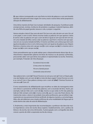 122
[i], que a letra r corresponde a um som forte no início de palavra e a um som brando
quando colocada entre duas vogais. Em suma, esses e outros fatos serão propostos à
atenção do alfabetizando.
Uma ótima maneira de fazer isso é propor atividades de pesquisa. O professor pode
arranjar jornais, revistas, invólucros de produtos e qualquer material impresso, além
de uma folha de papel grande, tesoura e cola, e propor o seguinte:
Vamos estudar a letra l. Que sons ela tem? Em lua e em sala, ela tem um som. Em sol
e em papel, o som é outro. Vamos recortar todas as palavras em que aparece a letra
l; vamos colar as palavras em que o som da letra é igual ao som que ela tem em lua,
em uma metade da folha; vamos colar as palavras cujo l tem o mesmo som que apa-
rece em sol, na outra metade da folha. O mesmo será feito com a letra c que tem som
igual ao da palavra cinco e com a letra c que tem som igual ao da palavra casa. Depois
faremos a mesma coisa com o e que soa [i] e com o e que soa [e]. E o mesmo com o
o que soa [o] e com o o que soa [u].
Outro procedimento que se pode adotar para o desenvolvimento desse tipo de co-
nhecimento é depreender palavras de letras de músicas ou de poesias conhecidas,
procurando saber com que letras essa palavra é representada na escrita. Tomemos,
por exemplo,“A banda”, de Chico Buarque:
Eu estava à toa na vida
O meu amor me chamou
Pra ver a banda passar
Cantando coisas de amor
Que palavra tem o som [s]? Passar! Escreve-se com ç ou com ss? Com ss! Quais pala-
vras são faladas com um som de [z] no meio de duas vogais? Coisas! Escreve-se com
s ou com z? Com s! Que palavra começa com o som de [che]? Chamou! Escreve-se
com x ou ch? Com ch!
O erro característico do alfabetizando que encalhou na ideia da monogamia entre
sons letras é a pronúncia artificial das palavras, com a escansão de letra. Assim, por
exemplo, todo o é lido com o som de [o], mesmo os que estão no fim das palavras;
todo e é lido sempre como [e] e nunca como [i], que é o caso dos finais átonos. Na
maioria das vezes, o aluno é secundado nisso pelos professores, que acreditam inge-
nuamente ser essa pronúncia fictícia (artificial), de alguma maneira, a certa da língua.
Aliás, eles até elaboram essa criação artificiosa de uma modalidade de língua que só
existe dentro das salas de aula de alfabetização.
E, finalmente, a mais importante das recomendações: o professor não deve dar mui-
ta importância a erros de escrita dessa espécie. Gradativamente, com a prática da
leitura e da escrita, tais erros diminuirão. A preocupação com a ortografia não deve
crescer a ponto de inibir a expressão escrita da criança.
SEDU_Guia Enisno Fundamental.indd 122 10/12/2010 15:00:20
 