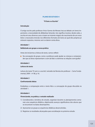 123
PLANO DE ESTUDO 4
“O Som e a Escrita”
Introdução
O artigo escrito pelo professor Artur Gomes de Moraes traz ao debate um tema im-
portante: a necessidade de alfabetizar letrando. Isto significa mostrar, desde cedo, a
escrita em seus diversos usos e trazer ao instante mágico do nascimento de um novo
leitor a necessária imersão nos diferentes formatos de texto ao qual eles próprios já
estavam expostos, mesmos sem se darem conta disso.
Atividade 1
Refletindo em grupo a nossa prática
Antes de iniciarmos a leitura do texto, vamos refletir:
Na concepção do grupo, como o professor pode ajudar as crianças a compreen-
der que as letras representam o som da fala e a dominar as relações som/grafia?
Atividade 2
Leitura do texto
Leitura do texto “O som e a escrita”, extraído da Revista do professor – Carta Funda-
mental, 2009 – nº 08, p 16.
Atividade 3
Confrontando ideias
Estabeleça a comparação entre o texto lido e a concepção do grupo discutida na
atividade 1.
Atividade 4
Vivenciando, na prática, o estudo realizado
1) Considerando a temática do estudo, organizar durante os planejamentos sema-
nais uma sequência didática, objetivando avanços significativos dos alunos que
se encontram no baixo desempenho.
2) Apresentar ao grupo as sequências didáticas desenvolvidas.
3) Registrar os resultados alcançados para socialização no próximo estudo.
SEDU_Guia Enisno Fundamental.indd 123 10/12/2010 15:00:20
 