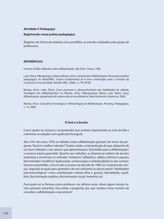 124
Atividade 5 (Pedagogo)
Registrando nossa prática pedagógica
Registrar em forma de relatório e/ou portifólio, os estudos realizados pelo grupo de
professores.
REFERÊNCIAS
Ferreiro, Emília. Reflexões sobre Alfabetização. São Pulo: Cortez, 1985.
Leal,Telma; Albuquerque, Eliana; Morais, Artur. Letramento e Alfabetização: Pensando a prática
pedagógica. In: Brasil/MEC. Ensino Fundamental de 9 anos: orientações para a inclusão da
criança de 6 anos de idade. Brasília: MEC, 2006, v.1, PP. 69-83.
Morais, Artur; Leite, Tânia. Como promover o desenvolvimento das habilidades de reflexão
fonológica dos alfabetizandos? In: Morais, Artur; Albuquerque, Eliana; Leal, Telma. (org.)
Alfabetização: apropriação do sistema de escrita alfabética. Belo Horizonte: Autêntica, 2005.
Morais, Artur. Consciência Fonológica e Metodologias de Alfabetização. Presença Pedagógica,
v. 12, 2006.
O Som e a Escrita
Como ajudar as crianças a compreender que as letras representam os sons da fala e
a dominar as relações som-grafia do Português.
Até o fim dos anos 1970, os debates sobre alfabetização giravam em torno da per-
gunta:“Qual é o melhor método?”Existia, então, a interpretação de que, dispondo de
um bom método e com alunos que apresentassem“prontidão para a alfabetização”,
o sucesso estaria garantido. Quanto aos métodos, as disputas já vinham de séculos
anteriores e envolviam os métodos“sintéticos”(alfabético, silábico, fônico) e aqueles
denominados“analíticos”(palavração, sentenciação e método global ou dos contos).
Quanto à prontidão, vivia-se até o começo da década de 1980 um conjunto de cren-
ças, segundo as quais para aprender a ler era suficiente os alunos terem“habilidades
psiconeurológicas” como coordenação motora (fina e grossa), lateralidade, equilí-
brio, discriminação auditiva, discriminação visual, memória, etc.
Para quem só se formou como professor nos últimos anos, talvez alguns desses te-
mas pareçam estranhos. Fica então a pergunta: por que mudou nossa maneira de
conceber a alfabetização e seu ensino?
SEDU_Guia Enisno Fundamental.indd 124 10/12/2010 15:00:20
 