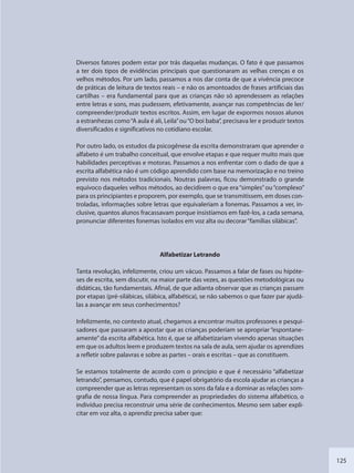125
Diversos fatores podem estar por trás daquelas mudanças. O fato é que passamos
a ter dois tipos de evidências principais que questionaram as velhas crenças e os
velhos métodos. Por um lado, passamos a nos dar conta de que a vivência precoce
de práticas de leitura de textos reais – e não os amontoados de frases artificiais das
cartilhas – era fundamental para que as crianças não só aprendessem as relações
entre letras e sons, mas pudessem, efetivamente, avançar nas competências de ler/
compreender/produzir textos escritos. Assim, em lugar de expormos nossos alunos
a estranhezas como“A aula é ali, Leila”ou“O boi baba”, precisava ler e produzir textos
diversificados e significativos no cotidiano escolar.
Por outro lado, os estudos da psicogênese da escrita demonstraram que aprender o
alfabeto é um trabalho conceitual, que envolve etapas e que requer muito mais que
habilidades perceptivas e motoras. Passamos a nos enfrentar com o dado de que a
escrita alfabética não é um código aprendido com base na memorização e no treino
previsto nos métodos tradicionais. Noutras palavras, ficou demonstrado o grande
equívoco daqueles velhos métodos, ao decidirem o que era“simples”ou“complexo”
para os principiantes e proporem, por exemplo, que se transmitissem, em doses con-
troladas, informações sobre letras que equivaleriam a fonemas. Passamos a ver, in-
clusive, quantos alunos fracassavam porque insistíamos em fazê-los, a cada semana,
pronunciar diferentes fonemas isolados em voz alta ou decorar“famílias silábicas”.
Alfabetizar Letrando
Tanta revolução, infelizmente, criou um vácuo. Passamos a falar de fases ou hipóte-
ses de escrita, sem discutir, na maior parte das vezes, as questões metodológicas ou
didáticas, tão fundamentais. Afinal, de que adianta observar que as crianças passam
por etapas (pré-silábicas, silábica, alfabética), se não sabemos o que fazer par ajudá-
las a avançar em seus conhecimentos?
Infelizmente, no contexto atual, chegamos a encontrar muitos professores e pesqui-
sadores que passaram a apostar que as crianças poderiam se apropriar “espontane-
amente”da escrita alfabética. Isto é, que se alfabetizariam vivendo apenas situações
em que os adultos leem e produzem textos na sala de aula, sem ajudar os aprendizes
a refletir sobre palavras e sobre as partes – orais e escritas – que as constituem.
Se estamos totalmente de acordo com o princípio e que é necessário “alfabetizar
letrando”, pensamos, contudo, que é papel obrigatório da escola ajudar as crianças a
compreender que as letras representam os sons da fala e a dominar as relações som-
grafia de nossa língua. Para compreender as propriedades do sistema alfabético, o
indivíduo precisa reconstruir uma série de conhecimentos. Mesmo sem saber expli-
citar em voz alta, o aprendiz precisa saber que:
SEDU_Guia Enisno Fundamental.indd 125 10/12/2010 15:00:20
 