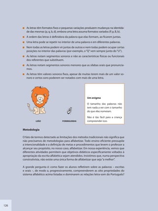 126
As letras têm formatos fixos e pequenas variações produzem mudanças na identida-
de das mesmas (p, q, b, d), embora uma letra assuma formatos variados (P, p, B, b).
A ordem das letras é definidora da palavra que elas formam, ao ficarem juntas.
Uma letra pode se repetir no interior de uma palavra e em diferentes palavras.
Nem todas as letras podem vir juntas de outras e nem todas podem ocupar certas
posições no interior das palavras (por exemplo, o“Q”vem sempre junto do“U”).
As letras notam segmentos sonoros e não as características físicas ou funcionais
dos referentes que substituem.
As letras notam segmentos sonoros menores que as sílabas orais que pronuncia-
mos.
As letras têm valores sonoros fixos, apesar de muitas terem mais de um valor so-
noro e certos sons poderem ser notados com mais de uma letra.
Um enigma
O tamanho das palavras não
tem nada a ver com o tamanho
do que elas nomeiam.
Não é tão fácil para a criança
compreender isso.LEÃO FORMIGUINHA
Metodologia
O fato de termos detectado as limitações dos métodos tradicionais não significa que
não precisamos de metodologias para alfabetizar. Todo ensino eficiente pressupõe
a intencionalidade e a definição de metas e procedimentos que levem o professor a
alcançar seu propósito, no nosso caso, alfabetizar. Em nossa experiência, vemos que
diferentes atividades permitem que objetivos didáticos especificamente voltados à
apropriação da escrita alfabética sejam atendidos. Insistimos que, numa perspectiva
construtivista, não existe uma única forma de alfabetizar que seja“a melhor”.
A grande pergunta é: como fazer os alunos refletirem sobre as palavras – escritas
e orais –, de modo a, progressivamente, compreenderem as oito propriedades do
sistema alfabético acima listadas e dominarem as relações letra-som do Português?
SEDU_Guia Enisno Fundamental.indd 126 10/12/2010 15:00:20
 