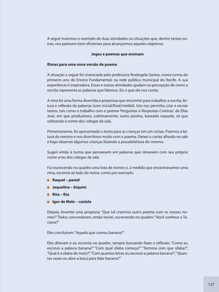 127
A seguir traremos o exemplo de duas atividades ou situações que, dentre tantas ou-
tras, nos parecem bem eficientes para alcançarmos aqueles objetivos.
Jogos e poemas que ensinam
Rimas para uma nova versão de poema
A situação a seguir foi vivenciada pela professora Rosângela Santos, numa turma do
primeiro ano do Ensino Fundamental, na rede pública municipal do Recife. A sua
experiência é inspiradora. Essas e outras atividades ajudam na percepção de como a
escrita representa as palavras que falamos. Eis o que ela nos conta:
A rima foi uma forma divertida e prazerosa que encontrei para trabalhar a escrita, lei-
tura e reflexão de palavras (som inicial/final/medial). Isto nos permitiu criar e recriar
textos, tais como o trabalho com o poema ‘Perguntas e Respostas Cretinas’, de Elias
José, em que produzimos, coletivamente, outro poema, baseado naquele, só que
utilizando o nome dos colegas da sala.
Primeiramente, foi apresentado o texto para as crianças em um cartaz. Fizemos a lei-
tura do mesmo e nos divertimos muito com o poema. Deixei o cartaz afixado na sala
e logo observei algumas crianças fazendo a pseudoleitura do mesmo.
Sugeri então à turma que pensassem em palavras que rimassem com seu próprio
nome e/ou dos colegas da sala.
Fui escrevendo no quadro uma lista de nomes e, à medida que encontrávamos uma
rima, escrevia ao lado do nome, como por exemplo:
Raquel – pastel
Jaqueline – biquíni
Rita – fita
Igor de Melo – castelo
Depois, levantei uma proposta: “Que tal criarmos outro poema com os nossos no-
mes?”Todos concordaram, então iniciei, escrevendo no quadro:“Você conhece a Ta-
ciana?”
Eles concluíram:“Aquela que comeu banana?”
Eles ditavam e eu escrevia no quadro, sempre buscando fazer a reflexão. “Como eu
escrevo a palavra banana?” “Com qual sílaba começa?” “Termina com que sílaba?”,
“Qual é a sílaba do meio?”,“Com quantas letras eu escrevo a palavra banana?”,“Quan-
tas vezes eu abro a boca para falar banana?”
SEDU_Guia Enisno Fundamental.indd 127 10/12/2010 15:00:20
 