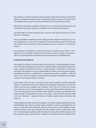 128
Eles achavam o máximo quando eu dizia que eles tinham de me ensinar a escrever as
palavras. Eu pedia então que fossem me dizendo as letras com que eu deveria escre-
ver aquelas palavras, que eles tinham descoberto como rimas de seus nomes.
Não fiz isso com todas as palavras do texto, mas só com as que rimavam, para que
a atividade não ficasse cansativa e acabasse se tornando desestimulante.
Essa atividade foi muito prazerosa para a turma e até hoje eles brincam na hora
que faço a chamada.
Outras atividades semelhantes foram feitas quando trabalhei textos que as crian-
ças já sabiam de cor, tais como cantigas de roda, parlendas, poemas. Percebi que
eles tinham mais autonomia, mesmo aqueles que não escreviam convencional-
mente.
As atividades de completar os poemas, buscando as palavras que rimam, e mon-
tagem de uma parlenda ou poema conhecido, em que as crianças montavam o
texto em dupla, ajudaram bastante para que avançassem na alfabetização.
O tamanho das palavras
Para ajudar as crianças a pensar sobre como funciona o sistema alfabético, pode-
mos usar diversos jogos que incentivem a reflexão sobre características das partes
orais e escritas das palavras. Assim, os alunos podem ser levados a observar o
“tamanho”das palavras, ou seja, a quantidade de sílabas orais que pronunciamos,
quantidade de letras e as diferenças e semelhanças sonoras e gráficas – além de
rimas, como visto na situação 1, acima, podemos explorar semelhanças nas sílabas
ou letras com as quais a palavra começa.
Numa etapa muito inicial, as crianças pensam que as palavras escritas deveriam
registrar características físicas dos objetos que designam. Adotando um raciocínio
realista, pensam, por exemplo, que a palavra “trem” deve ser escrita com muitas
letras, “porque o trem é muito grande”, ao passo que “formiguinha” deveria ser es-
crita com poucas letras (ou com letras bem miúdas) “porque é um bichinho bem
pequenininho”. Para ajudá-las a superar essa etapa – que é natural e não tem nada
a ver com “dislexias” -, podemos levá-las a brincar, examinando o tamanho das
palavras.
O jogo Batalha de Palavras tem esse objetivo. Imitando o jogo de baralho denomi-
nado Batalha, dois alunos ou duas duplas recebem a mesma quantidade de car-
telas, no verso das quais aparecem gravuras, cujos nomes variam quanto à quan-
tidade de sílabas orais (por exemplo, pá, leão, sapato, igreja, computador, mão,
etc.). A cada jogada os participantes “levantam” uma cartela. Ganha quem, estiver
com a gravura cujo nome tem mais“pedaços”. Para dirimir eventuais dúvidas, pro-
SEDU_Guia Enisno Fundamental.indd 128 10/12/2010 15:00:20
 