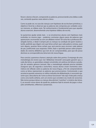 129
fessor e alunos checam, comparando as palavras, pronunciando uma sílaba a cada
vez, contando quantas vezes abrem a boca.
Como se pode ver, no caso de crianças com hipóteses de escrita bem primitivas, o
objetivo é levá-las a observar que as palavras são compostas por unidades sono-
ras menores, as sílabas orais. Tal conhecimento é fundamental para que aqueles
alunos avancem, desenvolvendo uma hipótese silábica de escrita.
Se quisermos ajudar ainda mais – e se envolvermos alunos com hipóteses mais
evoluídas no mesmo jogo – podemos contrastar alguns pares de palavras que
apareceram, escrevendo-as com um alfabeto móvel. Tal como fez a professora Ro-
sângela Santos, o ideal é sempre pôr as crianças na condição de quem resolve a
tarefa, pedindo que digam com que letras acham que cada palavra começa, qual
vem depois, quantas letras acham que será preciso para escrever cada palavra
do par, justificando suas respostas. Enfim, fazer o aprendiz pensar sobre proprie-
dades do sistema alfabético que tem de ser compreendidas, para que ele possa
dominar as correspondências letra/som de nossa língua.
Para concluir, queremos chamar a atenção sobre dois pontos. O emprego de uma
metodologia de ensino que vise “alfabetizar letrando” pressupõe garantir que, a
cada dia letivo, os aprendizes estejam envolvidos em práticas de leitura e produ-
ção de variados gêneros textuais. Mas a metodologia adotada precisa também
assegurar que, de segunda a sexta-feira, nossos alunos vivam momentos siste-
máticos de reflexão sobre as palavras de nossa língua, a fim de compreenderem
como as letras representam as palavras que pronunciamos. Contrariando o que
acontecia quando usávamos os velhos métodos de alfabetização, é necessário ga-
rantir que a descoberta de“como as letras funcionam”não seja vivida pela criança
como uma tarefa solitária, sem um ensino que considere seu modo de raciocinar.
Não temos porque deixar as crianças descobrirem “sozinhas”o mistério das letras.
E, ao assumir nosso dever de ajudá-las, podemos fazê-lo através de jogos e situa-
ções semelhantes, reflexivas e prazerosas.
SEDU_Guia Enisno Fundamental.indd 129 10/12/2010 15:00:20
 