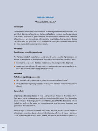 130
PLANO DE ESTUDO 5
“Ambiente Alfabetizador”
Introdução
Um elemento importante do trabalho de alfabetização se refere à qualidade e à di-
versidade do material escrito que é disponibilizado no contexto escolar, ou seja, na
criação e na manutenção, pelo professor, de um ambiente alfabetizador. Ambiente
alfabetizador é um contexto de cultura escrita propiciado pela organização da sala
de aula e da escola, que oferece oportunidades de interação dos alunos com diferen-
tes tipos e usos de textos em práticas sociais.
Atividade 1
Socializando experiências exitosas
No Plano de Estudo 4, trabalhamos com o tema“O som e a escrita”. A proposta de ati-
vidade foi a organização de sequências didáticas que abordassem o referido tema.
Socializar as sequências didáticas elaboradas pelos componentes do grupo;
Apresentar os resultados alcançados com os alunos do baixo desempenho a par-
tir do desenvolvimento das sequências didáticas.
Atividade 2
Refletindo a prática pedagógica
Na concepção do grupo, o que significa um ambiente alfabetizador?
De que forma a organização da sala de aula pode interferir na aprendizagem dos
alunos?
Para refletir:
Organização do espaço da sala de aula – A organização do espaço da sala de aula re-
flete a concepção pedagógica do professor. Carteiras enfileiradas e fixas denunciam
a não permissão de diálogos, de trocas simbólicas, de confrontos de saberes. A mesa
isolada do professor faz supor um distanciamento, uma hierarquia de poder, uma
postura de dono da verdade.
Já os arranjos possíveis com móveis removíveis, a formação de rodas de conversas
e histórias, a exposição das produções individuais ou coletivas da classe – de textos
ou de expressões plásticas – e, ainda, a exibição de situações de aprendizagem, tudo
SEDU_Guia Enisno Fundamental.indd 130 10/12/2010 15:00:20
 