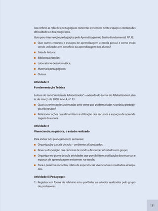 131
isso reflete as relações pedagógicas concretas existentes neste espaço e contam das
dificuldades e dos progressos.
Guia para intervenção pedagógica pela Aprendizagem no Ensino Fundamental, PP 35.
Que outros recursos e espaços de aprendizagem a escola possui e como estão
sendo utilizados em benefício da aprendizagem dos alunos?
Sala de leitura;
Biblioteca escolar;
Laboratório de informática;
Materiais pedagógicos;
Outros
Atividade 3
Fundamentação Teórica
Leitura do texto“Ambiente Alfabetizador”– extraído do Jornal do Alfabetizador Letra
A, de março de 2008, Ano 4, nº 13.
Quais as orientações apontadas pelo texto que podem ajudar na prática pedagó-
gica do grupo?
Relacionar ações que dinamizam a utilização dos recursos e espaços de aprendi-
zagem da escola.
Atividade 4
Vivenciando, na prática, o estudo realizado
Para incluir nos planejamentos semanais:
Organização da sala de aula – ambiente alfabetizador;
Rever a disposição das carteiras de modo a favorecer o trabalho em grupo;
Organizar no plano de aula atividades que possibilitem a utilização dos recursos e
espaços de aprendizagem existentes na escola;
Para o próximo encontro, relato de experiências vivenciadas e resultados alcança-
dos.
Atividade 5 (Pedagogo):
1) Registrar em forma de relatório e/ou portfólio, os estudos realizados pelo grupo
de professores.
SEDU_Guia Enisno Fundamental.indd 131 10/12/2010 15:00:20
 