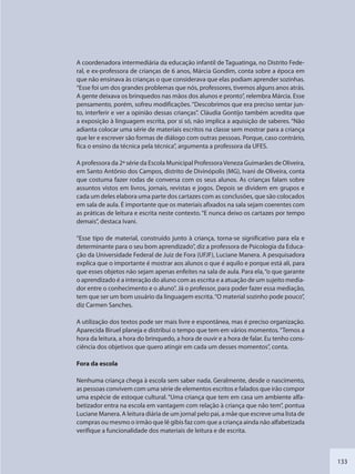 133
A coordenadora intermediária da educação infantil de Taguatinga, no Distrito Fede-
ral, e ex-professora de crianças de 6 anos, Márcia Gondim, conta sobre a época em
que não ensinava às crianças o que considerava que elas podiam aprender sozinhas.
“Esse foi um dos grandes problemas que nós, professores, tivemos alguns anos atrás.
A gente deixava os brinquedos nas mãos dos alunos e pronto”, relembra Márcia. Esse
pensamento, porém, sofreu modificações. “Descobrimos que era preciso sentar jun-
to, interferir e ver a opinião dessas crianças”. Cláudia Gontijo também acredita que
a exposição à linguagem escrita, por si só, não implica a aquisição de saberes. “Não
adianta colocar uma série de materiais escritos na classe sem mostrar para a criança
que ler e escrever são formas de diálogo com outras pessoas. Porque, caso contrário,
fica o ensino da técnica pela técnica”, argumenta a professora da UFES.
A professora da 2ª série da Escola Municipal ProfessoraVeneza Guimarães de Oliveira,
em Santo Antônio dos Campos, distrito de Divinópolis (MG), Ivani de Oliveira, conta
que costuma fazer rodas de conversa com os seus alunos. As crianças falam sobre
assuntos vistos em livros, jornais, revistas e jogos. Depois se dividem em grupos e
cada um deles elabora uma parte dos cartazes com as conclusões, que são colocados
em sala de aula. É importante que os materiais afixados na sala sejam coerentes com
as práticas de leitura e escrita neste contexto. “E nunca deixo os cartazes por tempo
demais”, destaca Ivani.
“Esse tipo de material, construído junto à criança, torna-se significativo para ela e
determinante para o seu bom aprendizado”, diz a professora de Psicologia da Educa-
ção da Universidade Federal de Juiz de Fora (UFJF), Luciane Manera. A pesquisadora
explica que o importante é mostrar aos alunos o que é aquilo e porque está ali, para
que esses objetos não sejam apenas enfeites na sala de aula. Para ela,“o que garante
o aprendizado é a interação do aluno com as escrita e a atuação de um sujeito media-
dor entre o conhecimento e o aluno”. Já o professor, para poder fazer essa mediação,
tem que ser um bom usuário da linguagem escrita.“O material sozinho pode pouco”,
diz Carmen Sanches.
A utilização dos textos pode ser mais livre e espontânea, mas é preciso organização.
Aparecida Biruel planeja e distribui o tempo que tem em vários momentos.“Temos a
hora da leitura, a hora do brinquedo, a hora de ouvir e a hora de falar. Eu tenho cons-
ciência dos objetivos que quero atingir em cada um desses momentos”, conta.
Fora da escola
Nenhuma criança chega à escola sem saber nada. Geralmente, desde o nascimento,
as pessoas convivem com uma série de elementos escritos e falados que irão compor
uma espécie de estoque cultural. “Uma criança que tem em casa um ambiente alfa-
betizador entra na escola em vantagem com relação à criança que não tem”, pontua
Luciane Manera. A leitura diária de um jornal pelo pai, a mãe que escreve uma lista de
compras ou mesmo o irmão que lê gibis faz com que a criança ainda não alfabetizada
verifique a funcionalidade dos materiais de leitura e de escrita.
SEDU_Guia Enisno Fundamental.indd 133 10/12/2010 15:00:20
 