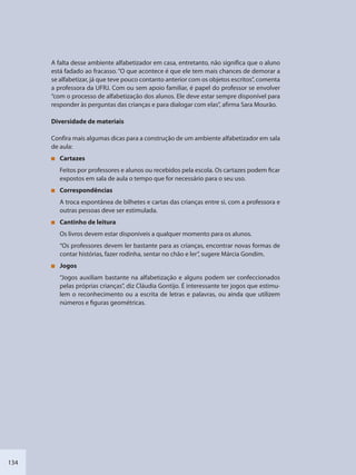 134
A falta desse ambiente alfabetizador em casa, entretanto, não significa que o aluno
está fadado ao fracasso. “O que acontece é que ele tem mais chances de demorar a
se alfabetizar, já que teve pouco contanto anterior com os objetos escritos”, comenta
a professora da UFRJ. Com ou sem apoio familiar, é papel do professor se envolver
“com o processo de alfabetização dos alunos. Ele deve estar sempre disponível para
responder às perguntas das crianças e para dialogar com elas”, afirma Sara Mourão.
Diversidade de materiais
Confira mais algumas dicas para a construção de um ambiente alfabetizador em sala
de aula:
Cartazes
Feitos por professores e alunos ou recebidos pela escola. Os cartazes podem ficar
expostos em sala de aula o tempo que for necessário para o seu uso.
Correspondências
A troca espontânea de bilhetes e cartas das crianças entre si, com a professora e
outras pessoas deve ser estimulada.
Cantinho de leitura
Os livros devem estar disponíveis a qualquer momento para os alunos.
“Os professores devem ler bastante para as crianças, encontrar novas formas de
contar histórias, fazer rodinha, sentar no chão e ler”, sugere Márcia Gondim.
Jogos
“Jogos auxiliam bastante na alfabetização e alguns podem ser confeccionados
pelas próprias crianças”, diz Cláudia Gontijo. É interessante ter jogos que estimu-
lem o reconhecimento ou a escrita de letras e palavras, ou ainda que utilizem
números e figuras geométricas.
SEDU_Guia Enisno Fundamental.indd 134 10/12/2010 15:00:20
 