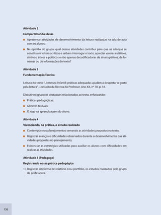 136
Atividade 2
Compartilhando ideias
Apresentar atividades de desenvolvimento da leitura realizadas na sala de aula
com os alunos;
Na opinião do grupo, qual dessas atividades contribui para que as crianças se
constituam leitoras críticas e saibam interrogar o texto, apreciar valores estéticos,
afetivos, éticos e políticos e não apenas decodificadoras de sinais gráficos, de fo-
nemas ou de informações do texto?
Atividade 3
Fundamentação Teórica
Leitura do texto “Literatura Infantil: práticas adequadas ajudam a despertar o gosto
pela leitura”– extraído da Revista do Professor, Ano XX, nº 78, p. 18.
Discutir no grupo os destaques relacionados ao texto, enfatizando:
Práticas pedagógicas;
Gêneros textuais;
O jogo na aprendizagem do aluno.
Atividade 4
Vivenciando, na prática, o estudo realizado
Contemplar nos planejamentos semanais as atividades propostas no texto;
Registrar avanços e dificuldades observados durante o desenvolvimento das ati-
vidades propostas no planejamento;
Evidenciar as estratégias utilizadas para auxiliar os alunos com dificuldades em
realizar as atividades.
Atividade 5 (Pedagogo)
Registrando nossa prática pedagógica
1) Registrar em forma de relatório e/ou portfólio, os estudos realizados pelo grupo
de professores.
SEDU_Guia Enisno Fundamental.indd 136 10/12/2010 15:00:20
 