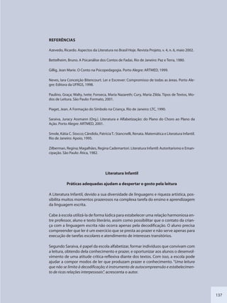 137
REFERÊNCIAS
Azevedo, Ricardo. Aspectos da Literatura no Brasil Hoje. Revista Projeto, v. 4, n. 6, maio 2002.
Bettelheim, Bruno. A Psicanálise dos Contos de Fadas. Rio de Janeiro: Paz e Terra, 1980.
Gillig, Jean Marie. O Conto na Psicopedagogia. Porto Alegre: ARTMED, 1999.
Neves, Iara Conceição Bitencourt. Ler e Escrever: Compromisso de todas as áreas. Porto Ale-
gre: Editora da UFRGS, 1998.
Paulino, Graça; Walty, Ivete; Fonseca, Maria Nazareth; Cury, Maria Zilda. Tipos de Textos, Mo-
dos de Leitura. São Paulo: Formato, 2001.
Piaget, Jean. A Formação do Símbolo na Criança. Rio de Janeiro: LTC, 1990.
Saraiva, Juracy Assmann (Org.). Literatura e Alfabetização: do Plano do Choro ao Plano da
Ação. Porto Alegre: ARTMED, 2001.
Smole, Kátia C. Stocco; Cândido, PatríciaT.: Stancnelli, Renata. Matemática e Literatura Infantil.
Rio de Janeiro: Apoio, 1995.
Zilberman, Regina; Magalhães, Regina Cademartori. Literatura Infantil: Autoritarismo e Eman-
cipação. São Paulo: Ática, 1982.
Literatura Infantil
Práticas adequadas ajudam a despertar o gosto pela leitura
A Literatura Infantil, devido a sua diversidade de linguagens e riqueza artística, pos-
sibilita muitos momentos prazerosos na complexa tarefa do ensino e aprendizagem
da linguagem escrita.
Cabe à escola utilizá-la de forma lúdica para estabelecer uma relação harmoniosa en-
tre professor, aluno e texto literário, assim como possibilitar que o contato da crian-
ça com a linguagem escrita não ocorra apenas pela decodificação. O aluno precisa
compreender que ler é um exercício que se presta ao prazer e não serve apenas para
execução de tarefas escolares e atendimento de interesses transitórios.
Segundo Saraiva, é papel da escola alfabetizar, formar indivíduos que convivam com
a leitura, obtendo dela conhecimento e prazer, e oportunizar aos alunos o desenvol-
vimento de uma atitude crítica-reflexiva diante dos textos. Com isso, a escola pode
ajudar a compor modos de ler que produzam prazer e conhecimento. “Uma leitura
que não se limita à decodificação; é instrumento de autocompreensão e estabelecimen-
to de ricas relações interpessoais”, acrescenta o autor.
SEDU_Guia Enisno Fundamental.indd 137 10/12/2010 15:00:20
 