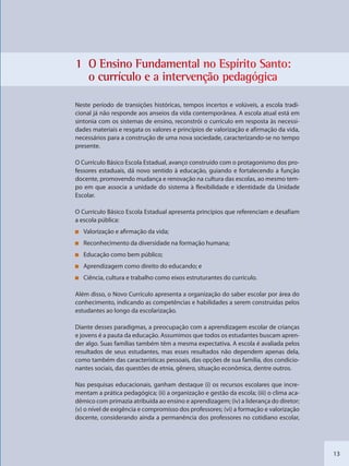 13
1 O Ensiino Funndamenttal no Esspírito SSanto:
o curríículo e a intervvenção ppedagóggica
Neste período de transições históricas, tempos incertos e volúveis, a escola tradi-
cional já não responde aos anseios da vida contemporânea. A escola atual está em
sintonia com os sistemas de ensino, reconstrói o currículo em resposta às necessi-
dades materiais e resgata os valores e princípios de valorização e afirmação da vida,
necessários para a construção de uma nova sociedade, caracterizando-se no tempo
presente.
O Currículo Básico Escola Estadual, avanço construído com o protagonismo dos pro-
fessores estaduais, dá novo sentido à educação, guiando e fortalecendo a função
docente, promovendo mudança e renovação na cultura das escolas, ao mesmo tem-
po em que associa a unidade do sistema à flexibilidade e identidade da Unidade
Escolar.
O Currículo Básico Escola Estadual apresenta princípios que referenciam e desafiam
a escola pública:
Valorização e afirmação da vida;
Reconhecimento da diversidade na formação humana;
Educação como bem público;
Aprendizagem como direito do educando; e
Ciência, cultura e trabalho como eixos estruturantes do currículo.
Além disso, o Novo Currículo apresenta a organização do saber escolar por área do
conhecimento, indicando as competências e habilidades a serem construídas pelos
estudantes ao longo da escolarização.
Diante desses paradigmas, a preocupação com a aprendizagem escolar de crianças
e jovens é a pauta da educação. Assumimos que todos os estudantes buscam apren-
der algo. Suas famílias também têm a mesma expectativa. A escola é avaliada pelos
resultados de seus estudantes, mas esses resultados não dependem apenas dela,
como também das características pessoais, das opções de sua família, dos condicio-
nantes sociais, das questões de etnia, gênero, situação econômica, dentre outros.
Nas pesquisas educacionais, ganham destaque (i) os recursos escolares que incre-
mentam a prática pedagógica; (ii) a organização e gestão da escola; (iii) o clima aca-
dêmico com primazia atribuída ao ensino e aprendizagem; (iv) a liderança do diretor;
(v) o nível de exigência e compromisso dos professores; (vi) a formação e valorização
docente, considerando ainda a permanência dos professores no cotidiano escolar,
SEDU_Guia Enisno Fundamental.indd 13 10/12/2010 15:00:12
 