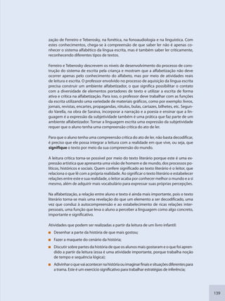 139
zação de Ferreiro e Teberosky, na fonética, na fonoaudiologia e na linguística. Com
estes conhecimentos, chega-se à compreensão de que saber ler não é apenas co-
nhecer o sistema alfabético da língua escrita, mas é também saber ler criticamente,
reconhecendo diferentes tipos de textos.
Ferreiro e Teberosky descrevem os níveis de desenvolvimento do processo de cons-
trução do sistema de escrita pela criança e mostram que a alfabetização não deve
ocorrer apenas pelo conhecimento do alfabeto, mas por meio de atividades reais
de leitura e escrita. O professor envolvido no processo de aquisição da língua escrita
precisa construir um ambiente alfabetizador, o que significa possibilitar o contato
com a diversidade de elementos portadores de texto e utilizar a escrita de forma
ativa e crítica na alfabetização. Para isso, o professor deve trabalhar com as funções
da escrita utilizando uma variedade de materiais gráficos, como por exemplo: livros,
jornais, revistas, encartes, propagandas, rótulos, bulas, cartazes, bilhetes, etc. Segun-
do Varella, na obra de Saraiva, incorporar a narração e a poesia e ensinar que a lin-
guagem é a expressão da subjetividade também é uma prática que faz parte de um
ambiente alfabetizador. Tornar a linguagem escrita uma expressão da subjetividade
requer que o aluno tenha uma compreensão crítica do ato de ler.
Para que o aluno tenha uma compreensão crítica do ato de ler, não basta decodificar,
é preciso que ele possa integrar a leitura com a realidade em que vive, ou seja, que
signifique o texto por meio da sua compreensão do mundo.
A leitura crítica torna-se possível por meio do texto literário porque este é uma ex-
pressão artística que apresenta uma visão de homem e de mundo, dos processos po-
líticos, históricos e sociais. Quem confere significado ao texto literário é o leitor, que
relaciona o que lê com a própria realidade. Ao significar o texto literário e estabelecer
relações entre este e sua realidade, o leitor acaba por conhecer melhor o mundo e a si
mesmo, além de adquirir mais vocabulário para expressar suas próprias percepções.
Na alfabetização, a relação entre aluno e texto é ainda mais importante, pois o texto
literário torna-se mais uma revelação do que um elemento a ser decodificado, uma
vez que conduz à autocompreensão e ao estabelecimento de ricas relações inter-
pessoais, uma função que leva o aluno a perceber a linguagem como algo concreto,
importante e significativo.
Atividades que podem ser realizadas a partir da leitura de um livro infantil:
Desenhar a parte da história de que mais gostou;
Fazer a maquete do cenário da história;
Discutir sobre partes da história de que os alunos mais gostaram e o que foi apren-
dido a partir da leitura (essa é uma atividade importante, porque trabalha noção
de tempo e sequência lógica);
Adivinharoquevaiacontecernahistóriaouimaginarfinaisesituaçõesdiferentespara
a trama. Este é um exercício significativo para trabalhar estratégias de inferência;
SEDU_Guia Enisno Fundamental.indd 139 10/12/2010 15:00:20
 