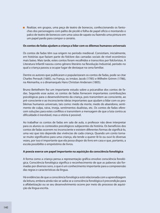 140
Realizar, em grupos, uma peça de teatro de bonecos, confeccionando os fanto-
ches dos personagens com palito de picolé e folha de papel ofício e montando o
palco de teatro de bonecos com uma caixa de sapato ou fazendo uma pintura em
um papel pardo para compor o cenário.
Os contos de fadas ajudam a criança a lidar com os dilemas humanos universais
Os contos de fadas têm sua origem no período medieval. Consistiam, inicialmente,
em histórias que faziam parte do folclore das camadas sociais de nível econômico
mais baixo. Mais tarde, estes contos foram recolhidos e transcritos por folcloristas. A
Literatura Infantil nasceu como gênero literário na Revolução Industrial, período no
qual a criança passou a ocupar lugar de destaque na cena familiar.
Dentre os autores que publicaram e popularizaram os contos de fadas, pode-se citar
Charles Perrault (1685), na França, os irmãos Jacob (1785) e Wilhelm Grimm (1786),
na Alemanha, e o dinamarquês Hans Christian Andersen (1805).
Bruno Bettelheim fez um importante estudo sobre a psicanálise dos contos de fa-
das. Segundo esse autor, os contos de fadas fornecem importantes contribuições
psicológicas para o desenvolvimento da criança, pois transmitem ao consciente, ao
pré-consciente e ao inconsciente ideias importantes que ajudam a lidar com os pro-
blemas humanos universais, tais como: medo da morte, medo do abandono, senti-
mento de culpa, raiva, inveja, sentimentos dualistas, etc. Os contos de fadas ofere-
cem soluções para estes conflitos e transmitem a mensagem de que a luta contra as
dificuldade é inevitável, mas a vitória é possível.
Ao trabalhar os contos de fadas em sala de aula, o professor não deve interpretar
para os alunos os conteúdos psicológicos subjacentes da história. Os benefícios dos
contos de fadas ocorrem no inconsciente e existem diferentes formas de significá-lo,
uma vez que isto depende das vivências de cada criança. Quando um conto torna-
se muito significativo para uma criança, ela tende a querer lê-lo ou ouvi-lo diversas
vezes, por isso é importante que ela possa dispor do livro em casa e que, portanto, a
escola possibilite o empréstimo de livros.
A poesia exerce um papel importante na aquisição da consciência fonológica
A forma como a criança pensa a representação gráfica envolve consciência fonoló-
gica. Consciência fonológica significa o reconhecimento de que as palavras são for-
madas por diversos sons, o que é um conhecimento importante para a compreensão
das regras e características da língua.
Há evidências de que a consciência fonológica está relacionada com a aprendizagem
da leitura, embora ainda não se saiba se a consciência fonológica é precondição para
a alfabetização ou se seu desenvolvimento ocorre por meio do processo de aquisi-
ção da língua escrita.
SEDU_Guia Enisno Fundamental.indd 140 10/12/2010 15:00:20
 