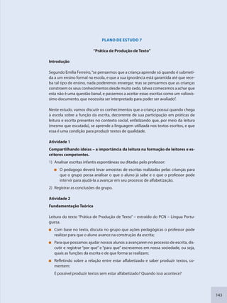 143
PLANO DE ESTUDO 7
“Prática de Produção de Texto”
Introdução
Segundo Emília Ferreiro,“se pensarmos que a criança aprende só quando é submeti-
da a um ensino formal na escola, e que a sua ignorância está garantida até que rece-
ba tal tipo de ensino, nada poderemos enxergar, mas se pensarmos que as crianças
constroem os seus conhecimentos desde muito cedo, talvez comecemos a achar que
esta não é uma questão banal, e passemos a aceitar essas escritas como um valiosís-
simo documento, que necessita ser interpretado para poder ser avaliado”.
Neste estudo, vamos discutir os conhecimentos que a criança possui quando chega
à escola sobre a função da escrita, decorrente de sua participação em práticas de
leitura e escrita presentes no contexto social, enfatizando que, por meio da leitura
(mesmo que escutada), se aprende a linguagem utilizada nos textos escritos, e que
essa é uma condição para produzir textos de qualidade.
Atividade 1
Compartilhando ideias – a importância da leitura na formação de leitores e es-
critores competentes.
1) Analisar escritas infantis espontâneas ou ditadas pelo professor:
O pedagogo deverá levar amostras de escritas realizadas pelas crianças para
que o grupo possa analisar o que o aluno já sabe e o que o professor pode
intervir para ajudá-la a avançar em seu processo de alfabetização.
2) Registrar as conclusões do grupo.
Atividade 2
Fundamentação Teórica
Leitura do texto “Prática de Produção de Texto” – extraído do PCN – Língua Portu-
guesa.
Com base no texto, discuta no grupo que ações pedagógicas o professor pode
realizar para que o aluno avance na construção da escrita;
Para que possamos ajudar nossos alunos a avançarem no processo de escrita, dis-
cutir e registrar “por que” e “para que” escrevemos em nossa sociedade, ou seja,
quais as funções da escrita e de que forma se realizam;
Refletindo sobre a relação entre estar alfabetizado e saber produzir textos, co-
mentem:
É possível produzir textos sem estar alfabetizado? Quando isso acontece?
SEDU_Guia Enisno Fundamental.indd 143 10/12/2010 15:00:20
 
