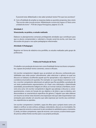 144
É possível estar alfabetizado e não saber produzir textos? Por que isso acontece?
4) Com a finalidade de ampliar as respostas dadas as questões propostas, leia o texto
“Que escrita cabe à escola ensinar: Alfabetização e ensino da Língua e O Texto como
unidade de ensino” – PCN de Língua Portuguesa, páginas 32 a 36.
Atividade 3
Vivenciando, na prática, o estudo realizado
Elaborar os planejamentos semanais privilegiando atividades que contribuam para
que os alunos compreendam e valorizem a função social da escrita, com base nas
discussões do grupo e nas ações pedagógicas relacionadas.
Atividade 4 (Pedagogo):
Registrar em forma de relatório e/ou portfólio, os estudos realizados pelo grupo de
professores.
Prática de Produção de Texto
O trabalho com produção de texto tem como finalidade formar escritores competen-
tes, capazes de produzir textos coerentes, coesos e eficazes.
Um escritor competente é alguém que, ao produzir um discurso, conhecendo pos-
sibilidades que estão postas culturalmente, sabe selecionar o gênero no qual seu
discurso se realizará, escolhendo aquele que for apropriado a seus objetivos e à cir-
cunstância enunciativa em questão. Por exemplo: se o que deseja é convencer o lei-
tor, o escritor competente selecionará um gênero que lhe possibilite a produção de
um texto predominante argumentativo; se é fazer uma solicitação a determinada
autoridade, provavelmente redigirá um ofício; se é enviar notícias a familiares, escre-
verá uma carta. Um escritor competente é alguém que planeja o discurso e, conse-
quentemente, o texto em função do seu objetivo e do leitor a que se destina, sem
desconsiderar as características específicas do gênero. É alguém que sabe elaborar
um resumo ou tomar notas durante uma exposição oral; que sabe esquematizar suas
anotações para estudar um assunto; que sabe expressar por escrito seus sentimen-
tos, experiências ou opiniões.
Um escritor competente é, também, capaz de olhar para o próprio texto como um
objeto e verificar se está confuso, ambíguo, redundante, obscuro ou incompleto. Ou
seja: é capaz de revisá-lo e reescrevê-lo até considerá-lo satisfatório para o momento.
É, ainda, um leitor competente, capaz de recorrer, com sucesso, a outros textos quan-
do precisa utilizar fontes escritas para a sua própria produção.
SEDU_Guia Enisno Fundamental.indd 144 10/12/2010 15:00:20
 
