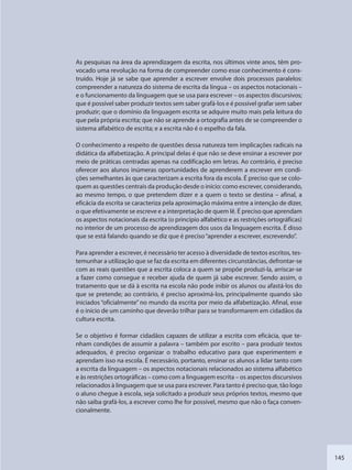 145
As pesquisas na área da aprendizagem da escrita, nos últimos vinte anos, têm pro-
vocado uma revolução na forma de compreender como esse conhecimento é cons-
truído. Hoje já se sabe que aprender a escrever envolve dois processos paralelos:
compreender a natureza do sistema de escrita da língua – os aspectos notacionais –
e o funcionamento da linguagem que se usa para escrever – os aspectos discursivos;
que é possível saber produzir textos sem saber grafá-los e é possível grafar sem saber
produzir; que o domínio da linguagem escrita se adquire muito mais pela leitura do
que pela própria escrita; que não se aprende a ortografia antes de se compreender o
sistema alfabético de escrita; e a escrita não é o espelho da fala.
O conhecimento a respeito de questões dessa natureza tem implicações radicais na
didática da alfabetização. A principal delas é que não se deve ensinar a escrever por
meio de práticas centradas apenas na codificação em letras. Ao contrário, é preciso
oferecer aos alunos inúmeras oportunidades de aprenderem a escrever em condi-
ções semelhantes às que caracterizam a escrita fora da escola. É preciso que se colo-
quem as questões centrais da produção desde o início: como escrever, considerando,
ao mesmo tempo, o que pretendem dizer e a quem o texto se destina – afinal, a
eficácia da escrita se caracteriza pela aproximação máxima entre a intenção de dizer,
o que efetivamente se escreve e a interpretação de quem lê. É preciso que aprendam
os aspectos notacionais da escrita (o princípio alfabético e as restrições ortográficas)
no interior de um processo de aprendizagem dos usos da linguagem escrita. É disso
que se está falando quando se diz que é preciso“aprender a escrever, escrevendo”.
Para aprender a escrever, é necessário ter acesso à diversidade de textos escritos, tes-
temunhar a utilização que se faz da escrita em diferentes circunstâncias, defrontar-se
com as reais questões que a escrita coloca a quem se propõe produzi-la, arriscar-se
a fazer como consegue e receber ajuda de quem já sabe escrever. Sendo assim, o
tratamento que se dá à escrita na escola não pode inibir os alunos ou afastá-los do
que se pretende; ao contrário, é preciso aproximá-los, principalmente quando são
iniciados “oficialmente” no mundo da escrita por meio da alfabetização. Afinal, esse
é o início de um caminho que deverão trilhar para se transformarem em cidadãos da
cultura escrita.
Se o objetivo é formar cidadãos capazes de utilizar a escrita com eficácia, que te-
nham condições de assumir a palavra – também por escrito – para produzir textos
adequados, é preciso organizar o trabalho educativo para que experimentem e
aprendam isso na escola. É necessário, portanto, ensinar os alunos a lidar tanto com
a escrita da linguagem – os aspectos notacionais relacionados ao sistema alfabético
e às restrições ortográficas – como com a linguagem escrita – os aspectos discursivos
relacionados à linguagem que se usa para escrever. Para tanto é preciso que, tão logo
o aluno chegue à escola, seja solicitado a produzir seus próprios textos, mesmo que
não saiba grafá-los, a escrever como lhe for possível, mesmo que não o faça conven-
cionalmente.
SEDU_Guia Enisno Fundamental.indd 145 10/12/2010 15:00:20
 