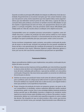146
Quando se analisa as principais dificuldades de redação nos diferentes níveis de esco-
laridade, frequentemente se encontram narrações que“não contam histórias”, cartas
que não parecem cartas, textos expositivos que não expõem ideias, textos argumen-
tativos que não defendem nenhum ponto de vista. Além disso, e apesar de todas as
correções feitas pelo professor, encontram-se também enormes dificuldades no que
diz respeito à segmentação do texto em frases, aos agrupamentos dessas em pará-
grafos e à correção ortográfica. Uma das prováveis razões dessas dificuldades para
redigir pode ser o fato de a escola colocar a avaliação como objetivo da escrita.
Compreendido como um complexo processo comunicativo e cognitivo, como ati-
vidade discursiva, a prática de produção de textos precisa realizar-se num espaço
em que sejam consideradas as funções e o funcionamento da escrita, bem como as
condições nas quais é produzida: para que, para quem, onde e como se escreve.
Formar escritores competentes supõe, portanto, uma prática continuada de produ-
ção de textos na sala de aula, situações de produção de uma grande variedade de
textos de fato e uma aproximação das condições de produção às circunstâncias nas
quais se produzem esses textos. Diferentes objetivos exigem diferentes gêneros e
esses, por sua vez, têm suas formas características que precisam ser aprendidas.
Tratamento Didático
Alguns procedimentos didáticos para implementar uma prática continuada de pro-
dução de textos na escola:
Oferecer textos escritos impressos de boa qualidade, por meio da leitura (quando
os alunos ainda não lêem com independência, isso se torna possível mediante lei-
turas de textos realizadas pelo professor, o que precisa, também, ser uma prática
continuada e frequente). São esses textos que podem se converter em referências
de escrita para os alunos;
Solicitar aos alunos que produzam textos muito antes de saberem grafá-los. Ditar
para o professor, para um colega que já saiba escrever ou para ser gravado é uma
forma de viabilizar isso. Quando ainda não se sabe escrever, ouvir alguém lendo o
texto que produziu é uma experiência importante;
Propor situações de produção de textos em pequenos grupos, nas quais os alu-
nos compartilhem as atividades, embora realizando diferentes tarefas: produzir
propriamente, grafar e revisar. Essa é uma estratégia didática bastante produtiva
porque permite que as dificuldades inerentes à exigência de coordenar muitos
aspectos ao mesmo tempo sejam divididas entre os alunos. Eles podem, momen-
taneamente, dedicar-se a uma tarefa mais específica enquanto os outros cuidam
das demais. São situações em que um aluno produz e dita a outro, que escreve,
enquanto um terceiro revisa, por exemplo. Experimentando esses diferentes pa-
SEDU_Guia Enisno Fundamental.indd 146 10/12/2010 15:00:20
 