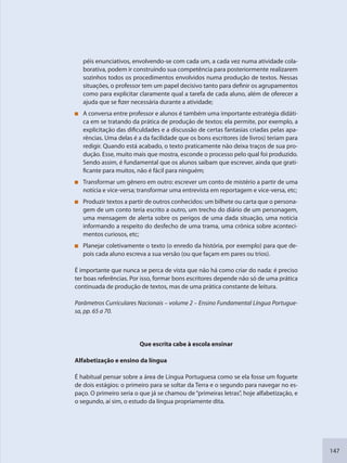 147
péis enunciativos, envolvendo-se com cada um, a cada vez numa atividade cola-
borativa, podem ir construindo sua competência para posteriormente realizarem
sozinhos todos os procedimentos envolvidos numa produção de textos. Nessas
situações, o professor tem um papel decisivo tanto para definir os agrupamentos
como para explicitar claramente qual a tarefa de cada aluno, além de oferecer a
ajuda que se fizer necessária durante a atividade;
A conversa entre professor e alunos é também uma importante estratégia didáti-
ca em se tratando da prática de produção de textos: ela permite, por exemplo, a
explicitação das dificuldades e a discussão de certas fantasias criadas pelas apa-
rências. Uma delas é a da facilidade que os bons escritores (de livros) teriam para
redigir. Quando está acabado, o texto praticamente não deixa traços de sua pro-
dução. Esse, muito mais que mostra, esconde o processo pelo qual foi produzido.
Sendo assim, é fundamental que os alunos saibam que escrever, ainda que grati-
ficante para muitos, não é fácil para ninguém;
Transformar um gênero em outro: escrever um conto de mistério a partir de uma
notícia e vice-versa; transformar uma entrevista em reportagem e vice-versa, etc;
Produzir textos a partir de outros conhecidos: um bilhete ou carta que o persona-
gem de um conto teria escrito a outro, um trecho do diário de um personagem,
uma mensagem de alerta sobre os perigos de uma dada situação, uma notícia
informando a respeito do desfecho de uma trama, uma crônica sobre aconteci-
mentos curiosos, etc;
Planejar coletivamente o texto (o enredo da história, por exemplo) para que de-
pois cada aluno escreva a sua versão (ou que façam em pares ou trios).
É importante que nunca se perca de vista que não há como criar do nada: é preciso
ter boas referências. Por isso, formar bons escritores depende não só de uma prática
continuada de produção de textos, mas de uma prática constante de leitura.
Parâmetros Curriculares Nacionais – volume 2 – Ensino Fundamental Língua Portugue-
sa, pp. 65 a 70.
Que escrita cabe à escola ensinar
Alfabetização e ensino da língua
É habitual pensar sobre a área de Língua Portuguesa como se ela fosse um foguete
de dois estágios: o primeiro para se soltar da Terra e o segundo para navegar no es-
paço. O primeiro seria o que já se chamou de“primeiras letras”, hoje alfabetização, e
o segundo, aí sim, o estudo da língua propriamente dita.
SEDU_Guia Enisno Fundamental.indd 147 10/12/2010 15:00:20
 