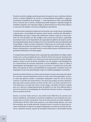 148
Durante o primeiro estágio, previsto para durar em geral um ano, o professor deveria
ensinar o sistema alfabético de escrita (a correspondência fonográfica) e algumas
convenções ortográficas do português — o que garantiria ao aluno a possibilidade
de ler e escrever por si mesmo, condição para poder disparar o segundo estágio do
metafórico foguete. Esse segundo estágio se desenvolveria em duas linhas básicas:
os exercícios de redação e os treinos ortográficos e gramaticais.
O conhecimento atualmente disponível recomenda uma revisão dessa metodologia
e aponta para a necessidade de repensar sobre teorias e práticas tão difundidas e
estabelecidas, que, para a maioria dos professores, tendem a parecer as únicas pos-
síveis. Por trás da prática em dois estágios, está a teoria que concebe a capacidade
de produzir textos como dependente da capacidade de grafá-los de próprio punho.
Na antiguidade grega, berço de alguns dos mais importantes textos produzidos pela
humanidade, o autor era quem compunha e ditava para ser escrito pelo escriba; a
colaboração do escriba era transformar os enunciados em marcas gráficas que lhes
davam a permanência, uma tarefa menor, e esses artífices pouco contribuíram para a
grandeza da filosofia ou do teatro grego.
A compreensão atual da relação entre a aquisição das capacidades de redigir e grafar
rompe com a crença arraigada de que o domínio do bê-á-bá seja pré-requisito para
o início do ensino de língua e nos mostra que esses dois processos de aprendizagem
podem e devem ocorrer de forma simultânea. Um diz respeito à aprendizagem de
um conhecimento de natureza notacional: a escrita alfabética; o outro se refere à
aprendizagem da linguagem que se usa para escrever. A conquista da escrita alfa-
bética não garante ao aluno a possibilidade de compreender e produzir textos em
linguagem escrita. Essa aprendizagem exige um trabalho pedagógico sistemático.
Quando são lidas histórias ou notícias de jornal para crianças que ainda não sabem
ler e escrever convencionalmente, ensina-se a elas como são organizados, na escri-
ta, estes dois gêneros: desde o vocabulário adequado a cada um, até os recursos
coesivos17 que lhes são característicos. Um aluno que produz um texto, ditando-o
para que outro escreva, produz um texto escrito, isto é, um texto cuja forma é es-
crita ainda que a via seja oral. Como o autor grego, o produtor do texto é aquele
que cria o discurso, independentemente de grafá-lo ou não. Essa diferenciação é
que torna possível uma pedagogia de transmissão oral para ensinar a linguagem
que se usa para escrever.
Ensinar a escrever textos torna-se uma tarefa muito difícil fora do convívio com
textos verdadeiros, com leitores e escritores verdadeiros e com situações de comu-
nicação que os tornem necessários. Fora da escola escrevem-se textos dirigidos a
interlocutores de fato. Todo texto pertence a um determinado gênero, com uma
forma própria, que se pode aprender. Quando entram na escola, os textos que cir-
culam socialmente cumprem um papel modelizador, servindo como fonte de refe-
rência, repertório textual, suporte da atividade intertextual. A diversidade textual
SEDU_Guia Enisno Fundamental.indd 148 10/12/2010 15:00:20
 