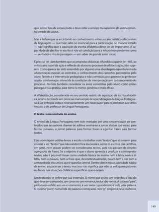 149
que existe fora da escola pode e deve estar a serviço da expansão do conhecimen-
to letrado do aluno.
Mas a ênfase que se está dando ao conhecimento sobre as características discursivas
da linguagem — que hoje sabe-se essencial para a participação no mundo letrado
— não significa que a aquisição da escrita alfabética deixe de ser importante. A ca-
pacidade de decifrar o escrito é não só condição para a leitura independente como
— verdadeiro rito de passagem — um saber de grande valor social.
É preciso ter claro também que as propostas didáticas difundidas a partir de 1985, ao
enfatizar o papel da ação e reflexão do aluno no processo de alfabetização, não suge-
rem (como parece ter sido entendido por alguns) uma abordagem espontaneísta da
alfabetização escolar; ao contrário, o conhecimento dos caminhos percorridos pelo
aluno favorece a intervenção pedagógica e não a omissão, pois permite ao professor
ajustar a informação oferecida às condições de interpretação em cada momento do
processo. Permite também considerar os erros cometidos pelo aluno como pistas
para guiar sua prática, para torná-la menos genérica e mais eficaz.
A alfabetização, considerada em seu sentido restrito de aquisição da escrita alfabéti-
ca, ocorre dentro de um processo mais amplo de aprendizagem da Língua Portugue-
sa. Esse enfoque coloca necessariamente um novo papel para o professor das séries
iniciais: o de professor de Língua Portuguesa.
O texto como unidade de ensino
O ensino da Língua Portuguesa tem sido marcado por uma sequenciação de con-
teúdos que se poderia chamar de aditiva: ensina-se a juntar sílabas (ou letras) para
formar palavras, a juntar palavras para formar frases e a juntar frases para formar
textos.
Essa abordagem aditiva levou a escola a trabalhar com “textos” que só servem para
ensinar a ler.“Textos”que não existem fora da escola e, como os escritos das cartilhas,
em geral, nem sequer podem ser considerados textos, pois não passam de simples
agregados de frases. Se o objetivo é que o aluno aprenda a produzir e a interpretar
textos, não é possível tomar como unidade básica de ensino nem a letra, nem a sí-
laba, nem a palavra, nem a frase que, descontextualizadas, pouco têm a ver com a
competência discursiva, que é questão central. Dentro desse marco, a unidade básica
de ensino só pode ser o texto, mas isso não significa que não se enfoquem palavras
ou frases nas situações didáticas específicas que o exijam.
Um texto não se define por sua extensão. O nome que assina um desenho, a lista do
que deve ser comprado, um conto ou um romance, todos são textos. A palavra“pare”,
pintada no asfalto em um cruzamento, é um texto cuja extensão é a de uma palavra.
O mesmo“pare”, numa lista de palavras começadas com“p”, proposta pelo professor,
SEDU_Guia Enisno Fundamental.indd 149 10/12/2010 15:00:20
 
