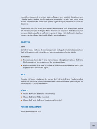 151
mocráticas, capazes de promover a aprendizagem bem sucedida dos alunos, vem
criando, aprimorando e fortalecendo suas estratégias de ação para que a tríade
acesso, permanência e sucesso na aprendizagem estejam presentes no cotidiano
da escola.
Sendo assim, esta Secretaria estabeleceu como uma de suas ações para o ano de
2010 a reorganização do Projeto Aluno Monitor nas escolas da Rede Estadual, que
tem por objetivo auxiliar o professor regente de classe no trabalho com os alunos
que apresentam algum tipo de dificuldade na aprendizagem.
OBJETIVOS
Geral
Contribuir para a melhoria da aprendizagem em português e matemática dos alunos
da 4ª série, por meio da interação com alunos monitores do Ensino Médio.
Específicos
Propiciar aos alunos da 4ª série momentos de interação com alunos do Ensino
Médio para apoio no cumprimento das tarefas escolares.
Auxiliar os alunos da 4ª série na realização de atividades escolares de leitura, pro-
dução de texto e raciocínio lógico.
META
Atender 100% dos estudantes das turmas da 4ª série do Ensino Fundamental da
Rede Pública Estadual que apresentarem índice insatisfatório de aprendizagem em
leitura/escrita e cálculo matemático.
PÚBLICO
Alunos da 4ª série do Ensino Fundamental;
Alunos do Ensino Médio (monitor);
Alunos da 8ª série do Ensino Fundamental (monitor).
PERÍODO DE REALIZAÇÃO
Junho a dezembro de 2010
SEDU_Guia Enisno Fundamental.indd 151 10/12/2010 15:00:20
 