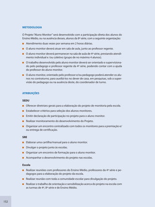 152
METODOLOGIA
O Projeto“Aluno Monitor”será desenvolvido com a participação direta dos alunos do
Ensino Médio, ou na ausência desses, alunos da 8ª série, com a seguinte organização:
Atendimento duas vezes por semana em 2 horas diárias.
O aluno monitor deverá atuar em sala de aula, junto ao professor regente.
O aluno monitor deverá permanecer na sala de aula de 4ª série, prestando atendi-
mento individual e /ou coletivo (grupo de no máximo 4 alunos).
O trabalho desenvolvido pelo aluno monitor deverá ser orientado e supervisiona-
do pelo pedagogo e professor regente da 4ª série, podendo contar com a ajuda
do professor do aluno monitor.
O aluno monitor, orientado pelo professor e/ou pedagogo poderá atender os alu-
nos no contraturno, para auxiliá-los no dever de casa, em pesquisas, sob a super-
visão do pedagogo ou na ausência deste, do coordenador de turno.
ATRIBUIÇÕES
SEDU
Oferecer diretrizes gerais para a elaboração do projeto de monitoria pela escola.
Estabelecer critérios para seleção dos alunos monitores.
Emitir declaração de participação no projeto para o aluno monitor.
Realizar monitoramento do desenvolvimento do Projeto.
Organizar um encontro centralizado com todos os monitores para a premiação e/
ou entrega de certificação.
SRE
Elaborar uma cartilha/manual para o aluno monitor.
Divulgar o projeto junto às escolas.
Organizar um encontro de formação para o aluno monitor.
Acompanhar o desenvolvimento do projeto nas escolas.
Escola
Realizar reuniões com professores do Ensino Médio, professores da 4ª série e pe-
dagogos para a elaboração do projeto da escola.
Realizar reunião com toda a comunidade escolar para divulgação do projeto.
Realizar o trabalho de orientação e sensibilização acerca do projeto na escola com
as turmas de 4ª, 8ª série e de Ensino Médio.
SEDU_Guia Enisno Fundamental.indd 152 10/12/2010 15:00:20
 