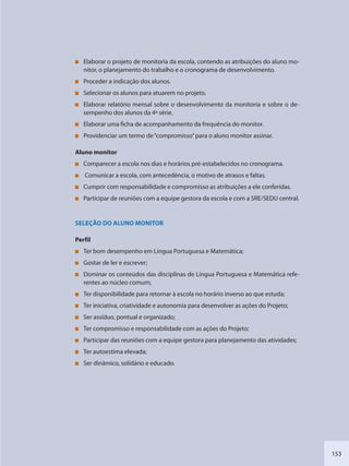 153
Elaborar o projeto de monitoria da escola, contendo as atribuições do aluno mo-
nitor, o planejamento do trabalho e o cronograma de desenvolvimento.
Proceder a indicação dos alunos.
Selecionar os alunos para atuarem no projeto.
Elaborar relatório mensal sobre o desenvolvimento da monitoria e sobre o de-
sempenho dos alunos da 4ª série.
Elaborar uma ficha de acompanhamento da frequência do monitor.
Providenciar um termo de“compromisso”para o aluno monitor assinar.
Aluno monitor
Comparecer a escola nos dias e horários pré-estabelecidos no cronograma.
Comunicar a escola, com antecedência, o motivo de atrasos e faltas.
Cumprir com responsabilidade e compromisso as atribuições a ele conferidas.
Participar de reuniões com a equipe gestora da escola e com a SRE/SEDU central.
SELEÇÃO DO ALUNO MONITOR
Perfil
Ter bom desempenho em Língua Portuguesa e Matemática;
Gostar de ler e escrever;
Dominar os conteúdos das disciplinas de Língua Portuguesa e Matemática refe-
rentes ao núcleo comum;
Ter disponibilidade para retornar à escola no horário inverso ao que estuda;
Ter iniciativa, criatividade e autonomia para desenvolver as ações do Projeto;
Ser assíduo, pontual e organizado;
Ter compromisso e responsabilidade com as ações do Projeto;
Participar das reuniões com a equipe gestora para planejamento das atividades;
Ter autoestima elevada;
Ser dinâmico, solidário e educado.
SEDU_Guia Enisno Fundamental.indd 153 10/12/2010 15:00:20
 