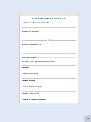 155
FICHA DE INSCRIÇÃO DO ALUNO MONITOR
Escola Estadual de Ensino Fundamental
Nome do Aluno Monitor
Série Turno
Nome do Professor Regente
Eu ,
responsável pelo aluno ,
autorizo-o a participar do Projeto Aluno Monitor.
Local e Data
Assinatura do Responsável
Assinatura do Diretor
Assinatura do Professor Regente
Assinatura do Aluno Monitor
Assinatura do Supervisor/Coordenador
SEDU_Guia Enisno Fundamental.indd 155 10/12/2010 15:00:21
 