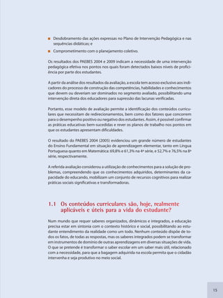 15
Desdobramento das ações expressas no Plano de Intervenção Pedagógica e nas
sequências didáticas; e
Comprometimento com o planejamento coletivo.
Os resultados dos PAEBES 2004 e 2009 indicam a necessidade de uma intervenção
pedagógica efetiva nos pontos nos quais foram detectados baixos níveis de profici-
ência por parte dos estudantes.
A partir da análise dos resultados da avaliação, a escola tem acesso exclusivo aos indi-
cadores do processo de construção das competências, habilidades e conhecimentos
que devem ou deveriam ser dominados no segmento avaliado, possibilitando uma
intervenção direta dos educadores para supressão das lacunas verificadas.
Portanto, esse modelo de avaliação permite a identificação dos conteúdos curricu-
lares que necessitam de redirecionamentos, bem como dos fatores que concorrem
para o desempenho positivo ou negativo dos estudantes. Assim, é possível confirmar
as práticas educativas bem-sucedidas e rever os planos de trabalho nos pontos em
que os estudantes apresentam dificuldades.
O resultado do PAEBES 2004 (2005) evidenciou um grande número de estudantes
do Ensino Fundamental em situação de aprendizagem elementar, tanto em Língua
Portuguesa quanto em Matemática: 69,8% e 61,3% na 4ª série, e 52,7% e 76,5% na 8ª
série, respectivamente.
A referida avaliação considerou a utilização de conhecimentos para a solução de pro-
blemas, compreendendo que os conhecimentos adquiridos, determinantes da ca-
pacidade do educando, mobilizam um conjunto de recursos cognitivos para realizar
práticas sociais significativas e transformadoras.
1.1 Os connteúdos ccurricularees são, hooje, realmente
aplicávveis e úteeis para a vida do eestudantee?
Num mundo que requer saberes organizados, dinâmicos e integrados, a educação
precisa estar em sintonia com o contexto histórico e social, possibilitando ao estu-
dante entendimento da realidade como um todo. Nenhum conteúdo dispõe de to-
dos os fatos, de todas as respostas, mas os saberes integrados podem se transformar
em instrumentos de domínio de outras aprendizagens em diversas situações de vida.
O que se pretende é transformar o saber escolar em um saber mais útil, relacionado
com a necessidade, para que a bagagem adquirida na escola permita que o cidadão
intervenha e seja produtivo no meio social.
SEDU_Guia Enisno Fundamental.indd 15 10/12/2010 15:00:12
 