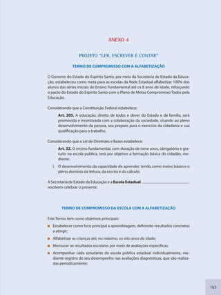 163
ANEXO 4
PPROJETO “LEER, ESCREVER E CONTAR”
TERMO DE COMPROMISSO COM A ALFABETIZAÇÃO
O Governo do Estado do Espírito Santo, por meio da Secretaria de Estado da Educa-
ção, estabeleceu como meta para as escolas da Rede Estadual alfabetizar 100% dos
alunos das séries iniciais do Ensino Fundamental até os 8 anos de idade, reforçando
o pacto do Estado do Espírito Santo com o Plano de Metas Compromisso Todos pela
Educação.
Considerando que a Constituição Federal estabelece:
Art. 205. A educação, direito de todos e dever do Estado e da família, será
promovida e incentivada com a colaboração da sociedade, visando ao pleno
desenvolvimento da pessoa, seu preparo para o exercício da cidadania e sua
qualificação para o trabalho.
Considerando que a Lei de Diretrizes e Bases estabelece:
Art. 32. O ensino fundamental, com duração de nove anos, obrigatório e gra-
tuito na escola pública, terá por objetivo a formação básica do cidadão, me-
diante:
I. O desenvolvimento da capacidade de aprender, tendo como meios básicos o
pleno domínio da leitura, da escrita e do cálculo;
A Secretaria de Estado da Educação e a Escola Estadual
resolvem celebrar o presente.
TERMO DE COMPROMISSO DA ESCOLA COM A ALFABETIZAÇÃO
Este Termo tem como objetivos principais:
Estabelecer como foco principal a aprendizagem, definindo resultados concretos
a atingir;
Alfabetizar as crianças até, no máximo, os oito anos de idade;
Mensurar os resultados escolares por meio de avaliações específicas;
Acompanhar cada estudante da escola pública estadual individualmente, me-
diante registro do seu desempenho nas avaliações diagnósticas, que são realiza-
das periodicamente;
SEDU_Guia Enisno Fundamental.indd 163 10/12/2010 15:00:21
 