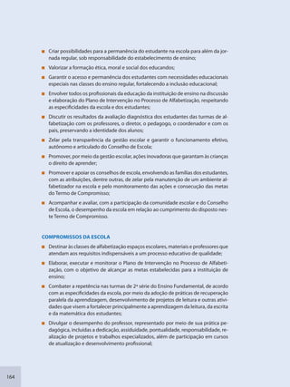 164
Criar possibilidades para a permanência do estudante na escola para além da jor-
nada regular, sob responsabilidade do estabelecimento de ensino;
Valorizar a formação ética, moral e social dos educandos;
Garantir o acesso e permanência dos estudantes com necessidades educacionais
especiais nas classes do ensino regular, fortalecendo a inclusão educacional;
Envolver todos os profissionais da educação da instituição de ensino na discussão
e elaboração do Plano de Intervenção no Processo de Alfabetização, respeitando
as especificidades da escola e dos estudantes;
Discutir os resultados da avaliação diagnóstica dos estudantes das turmas de al-
fabetização com os professores, o diretor, o pedagogo, o coordenador e com os
pais, preservando a identidade dos alunos;
Zelar pela transparência da gestão escolar e garantir o funcionamento efetivo,
autônomo e articulado do Conselho de Escola;
Promover, por meio da gestão escolar, ações inovadoras que garantam às crianças
o direito de aprender;
Promover e apoiar os conselhos de escola, envolvendo as famílias dos estudantes,
com as atribuições, dentre outras, de zelar pela manutenção de um ambiente al-
fabetizador na escola e pelo monitoramento das ações e consecução das metas
do Termo de Compromisso;
Acompanhar e avaliar, com a participação da comunidade escolar e do Conselho
de Escola, o desempenho da escola em relação ao cumprimento do disposto nes-
te Termo de Compromisso.
COMPROMISSOS DA ESCOLA
Destinar às classes de alfabetização espaços escolares, materiais e professores que
atendam aos requisitos indispensáveis a um processo educativo de qualidade;
Elaborar, executar e monitorar o Plano de Intervenção no Processo de Alfabeti-
zação, com o objetivo de alcançar as metas estabelecidas para a instituição de
ensino;
Combater a repetência nas turmas de 2ª série do Ensino Fundamental, de acordo
com as especificidades da escola, por meio da adoção de práticas de recuperação
paralela da aprendizagem, desenvolvimento de projetos de leitura e outras ativi-
dades que visem a fortalecer principalmente a aprendizagem da leitura, da escrita
e da matemática dos estudantes;
Divulgar o desempenho do professor, representado por meio de sua prática pe-
dagógica, incluídas a dedicação, assiduidade, pontualidade, responsabilidade, re-
alização de projetos e trabalhos especializados, além de participação em cursos
de atualização e desenvolvimento profissional;
SEDU_Guia Enisno Fundamental.indd 164 10/12/2010 15:00:21
 