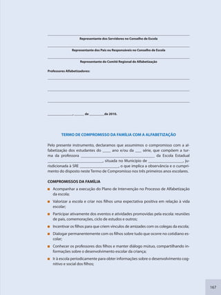 167
Representante dos Servidores no Conselho de Escola
Representante dos Pais ou Responsáveis no Conselho de Escola
Representante do Comitê Regional de Alfabetização
Professores Alfabetizadores:
_______________, ______ de _________de 2010.
TERMO DE COMPROMISSO DA FAMÍLIA COM A ALFABETIZAÇÃO
Pelo presente instrumento, declaramos que assumimos o compromisso com a al-
fabetização dos estudantes do ____ ano e/ou da ___ série, que compõem a tur-
ma da professora ____________________________________ da Escola Estadual
___________________________, situada no Município de _________________, ju-
risdicionada à SRE ___________________, o que implica a observância e o cumpri-
mento do disposto neste Termo de Compromisso nos três primeiros anos escolares.
COMPROMISSOS DA FAMÍLIA
Acompanhar a execução do Plano de Intervenção no Processo de Alfabetização
da escola;
Valorizar a escola e criar nos filhos uma expectativa positiva em relação à vida
escolar;
Participar ativamente dos eventos e atividades promovidas pela escola: reuniões
de pais, comemorações, ciclo de estudos e outros;
Incentivar os filhos para que criem vínculos de amizades com os colegas da escola;
Dialogar permanentemente com os filhos sobre tudo que ocorre no cotidiano es-
colar;
Conhecer os professores dos filhos e manter diálogo mútuo, compartilhando in-
formações sobre o desenvolvimento escolar da criança;
Ir à escola periodicamente para obter informações sobre o desenvolvimento cog-
nitivo e social dos filhos;
SEDU_Guia Enisno Fundamental.indd 167 10/12/2010 15:00:21
 
