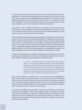 16
Para tanto é necessário que a escola reflita sobre a sua verdadeira função: “ensinar”,
produzindo os conhecimentos demandados pelo contexto social e histórico no qual
ela se insere e gerando reais possibilidades de aprendizagem. A escola que ensina de
verdade proporciona prazer, estimulando a permanência e o crescimento do estu-
dante. Aprender e ensinar são vivências de processos, tanto para o professor quanto
para o estudante, e não a memorização de conhecimentos prontos.
Ser professor é viver o desafio cotidiano de ser aprendiz, porque só ensina quem
aprende. Essa é a base do fenômeno da produção de saberes, uma vez que o ensino
é um caminho de duas mãos. Em uma delas, estão as atividades didáticas; na outra,
estão os esquemas do pensamento dos estudantes.
O Currículo Básico Escola Estadual propõe dar ênfase à capacidade do estudante de
pensar criativa e criticamente, identificando problemas e propondo soluções e perce-
bendo as áreas do conhecimento como um desafio, como uma aventura prazerosa que
busca nos fatos sua beleza intrínseca. Dessa forma, o estudante não apenas constata
o fato, mas se admira e busca suas primeiras tentativas lógicas, observando, descre-
vendo, comparando, experimentando, enfim, dando novos significados ao que lhe é
apresentado para estudo. Esse processo depende da sensibilidade do professor e da
prática pedagógica que envolve os aspectos políticos, estéticos, éticos e sociais.
O objetivo do planejamento do professor, independente da área que atua, deverá es-
tar voltado para atividades que promovam a formação do estudante leitor. Segundo
Neves (2004), a formação do gosto pela leitura é tarefa da escola:
(...) a escola – os professores reunidos na mais básica das atividades interdisci-
plinares – vai reservar alguns períodos da semana para que os estudantes se
dediquem, em suas salas de aula, à leitura individual, solitária, silenciosa, de todo
tipo de material impresso: livros, jornais, revistas noticiosas e especializadas, ro-
mances, contos, ensaios, memórias, literatura infanto-juvenil, literatura adulta,
paradidáticos de todas as áreas, textos de todo tipo, enfim, postos à sua disposi-
ção para que o exercício da leitura os transforme em leitores. (p.17)
Nesse sentido, preparar o estudante para a vida inclui desenvolver habilidades de
leitura, para que ele seja capaz de integrar-se ao mundo em que vive e e de usufruir
dos bens culturais da humanidade, que são seus por direito. Isso significa prepará-lo
para compreender, manejar, analisar, sintetizar e criticar os diversos tipos e gêneros
de textos que a sociedade utiliza e que são frequentemente apresentados ao público
pelos mais diversos meios e veículos de comunicação.
Os resultados do PAEBES apontam alguns métodos que resultaram em melhor de-
sempenho dos estudantes. Dentre eles, podemos destacar a utilização de vídeos
e de textos que trabalham a autoestima e a reflexão sobre valores éticos e morais.
Outras técnicas bem-sucedidas foram a organização de oficinas e o enfoque no es-
tabelecimento de relação de afetividade entre estudante e professor como meio de
estimular a aprendizagem.
SEDU_Guia Enisno Fundamental.indd 16 10/12/2010 15:00:12
 