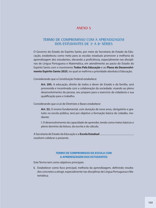 169
ANEXO 5
TERMO DDE COMPROOMISSO COM A APRENDIZZAGEM
DDOS ESTUDAANTES DE 3ª AA 8ª SÉRIES
O Governo do Estado do Espírito Santo, por meio da Secretaria de Estado da Edu-
cação, estabeleceu como meta para as escolas estaduais promover a melhoria da
aprendizagem dos estudantes, elevando a proficiência, especialmente nas discipli-
nas de Língua Portuguesa e Matemática, em atendimento ao pacto do Estado do
Espírito Santo com o movimento Todos Pela Educação e ao Plano de Desenvolvi-
mento Espírito Santo 2025, no qual se reafirma a prioridade absoluta à Educação.
Considerando que a Constituição Federal estabelece:
Art. 205. A educação, direito de todos e dever do Estado e da família, será
promovida e incentivada com a colaboração da sociedade, visando ao pleno
desenvolvimento da pessoa, seu preparo para o exercício da cidadania e sua
qualificação para o trabalho.
Considerando que a Lei de Diretrizes e Bases estabelece:
Art. 32. O ensino fundamental, com duração de nove anos, obrigatório e gra-
tuito na escola pública, terá por objetivo a formação básica do cidadão, me-
diante:
I. O desenvolvimento da capacidade de aprender, tendo como meios básicos o
pleno domínio da leitura, da escrita e do cálculo.
A Secretaria de Estado da Educação e a Escola Estadual
resolvem celebrar o presente.
TERMO DE COMPROMISSO DA ESCOLA COM
A APRENDIZAGEM DOS ESTUDANTES
Este Termo tem como objetivos principais:
I. Estabelecer como foco principal, melhoria da aprendizagem, definindo resulta-
dos concretos a atingir, especialmente nas disciplinas de Língua Portuguesa e Ma-
temática;
SEDU_Guia Enisno Fundamental.indd 169 10/12/2010 15:00:21
 