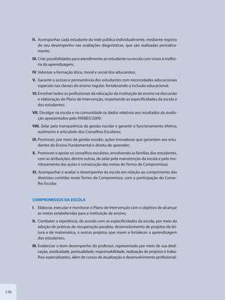170
II. Acompanhar cada estudante da rede pública individualmente, mediante registro
do seu desempenho nas avaliações diagnósticas, que são realizadas periodica-
mente;
III. Criar possibilidades para atendimento ao estudante na escola com vistas à melho-
ria da aprendizagem;
IV. Valorizar a formação ética, moral e social dos educandos;
V. Garantir o acesso e permanência dos estudantes com necessidades educacionais
especiais nas classes do ensino regular, fortalecendo a inclusão educacional;
VI.Envolver todos os profissionais da educação da instituição de ensino na discussão
e elaboração do Plano de Intervenção, respeitando as especificidades da escola e
dos estudantes;
VII. Divulgar na escola e na comunidade os dados relativos aos resultados da avalia-
ção apresentados pelo PAEBES/2009;
VIII. Zelar pela transparência da gestão escolar e garantir o funcionamento efetivo,
autônomo e articulado dos Conselhos Escolares;
IX.Promover, por meio da gestão escolar, ações inovadoras que garantam aos estu-
dantes do Ensino Fundamental o direito de aprender;
X. Promover e apoiar os conselhos escolares, envolvendo as famílias dos estudantes,
com as atribuições, dentre outras, de zelar pela manutenção da escola e pelo mo-
nitoramento das ações e consecução das metas do Termo de Compromisso;
XI. Acompanhar e avaliar o desempenho da escola em relação ao cumprimento das
diretrizes contidas neste Termo de Compromisso, com a participação do Conse-
lho Escolar.
COMPROMISSOS DA ESCOLA
I. Elaborar, executar e monitorar o Plano de Intervenção com o objetivo de alcançar
as metas estabelecidas para a instituição de ensino;
II. Combater a repetência, de acordo com as especificidades da escola, por meio da
adoção de práticas de recuperação paralela, desenvolvimento de projetos de lei-
tura e de matemática, e outros projetos que visem a fortalecer a aprendizagem
dos estudantes;
III. Evidenciar o bom desempenho do professor, representado por meio de sua dedi-
cação, assiduidade, pontualidade, responsabilidade, realização de projetos e traba-
lhos especializados, além de cursos de atualização e desenvolvimento profissional;
SEDU_Guia Enisno Fundamental.indd 170 10/12/2010 15:00:21
 