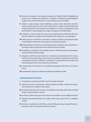 171
IV. Vincular os programas e/ou projetos escolares ao Projeto Político Pedagógico da
escola, com o objetivo de integrá-los e fortalecer a dinâmica da aprendizagem
escolar, como meio de dinamizar o Currículo Básico Escola Estadual;
V. Utilizar o espaço-tempo escolar (biblioteca, sala de vídeo, laboratório de infor-
mática, quadra esportiva entre outros alternativos), visando ao desenvolvimento
de ações educativas e de projetos socioculturais e ou ações socioeducativas que
potencializem a aprendizagem de Língua Portuguesa e de Matemática;
VI.Combater a evasão escolar por meio do acompanhamento individual dos estu-
dantes, e detectar as razões da não-frequência do educando e sua superação;
VII. Zelar para que as diretrizes curriculares e políticas públicas educacionais sejam
contempladas no Plano de Intervenção da instituição de ensino;
VIII. Disponibilizar documentos comprobatórios dos resultados, que contenham in-
formações sobre o desenvolvimento do Plano de Intervenção;
IX.Sensibilizar e mobilizar a comunidade escolar e a família quanto ao acompanha-
mento do Plano de Intervenção;
X. Organizar comitê local que deverá ser composto por representantes do Conse-
lho Escolar, da equipe gestora da escola, pais, estudantes e professores do Ensino
Fundamental, visando mobilizar e acompanhar o desenvolvimento do Plano de
Intervenção da Escola e seus respectivos resultados;
XI.Comprometer-se em alcançar os resultados pactuados neste Termo de Compro-
misso;
XII. Implementar ações de combate ao bulling no ambiente escolar.
COMPROMISSOS DA FAMÍLIA
I. Acompanhar a execução do Plano de Intervenção da Escola;
II. Valorizar a escola e acompanhar a vida estudantil dos filhos, criando uma expec-
tativa positiva em relação à vida escolar;
III. Participar ativamente dos eventos e atividades promovidas pela escola: reuniões
de pais, comemorações e outros;
IV. Incentivar os filhos para que criem vínculos de amizades com os colegas da escola;
V. Dialogar permanentemente com os filhos sobre tudo o que ocorre no cotidiano
escolar;
VI.Conhecer os professores dos filhos e manter diálogo mútuo, compartilhando in-
formações sobre o seu desenvolvimento escolar;
SEDU_Guia Enisno Fundamental.indd 171 10/12/2010 15:00:21
 