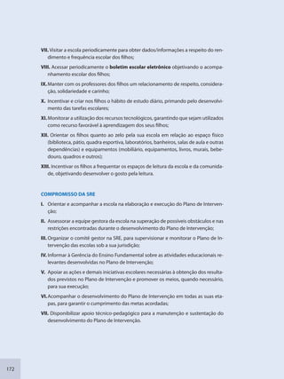 172
VII. Visitar a escola periodicamente para obter dados/informações a respeito do ren-
dimento e frequência escolar dos filhos;
VIII. Acessar periodicamente o boletim escolar eletrônico objetivando o acompa-
nhamento escolar dos filhos;
IX.Manter com os professores dos filhos um relacionamento de respeito, considera-
ção, solidariedade e carinho;
X. Incentivar e criar nos filhos o hábito de estudo diário, primando pelo desenvolvi-
mento das tarefas escolares;
XI.Monitorar a utilização dos recursos tecnológicos, garantindo que sejam utilizados
como recurso favorável à aprendizagem dos seus filhos;
XII. Orientar os filhos quanto ao zelo pela sua escola em relação ao espaço físico
(biblioteca, pátio, quadra esportiva, laboratórios, banheiros, salas de aula e outras
dependências) e equipamentos (mobiliário, equipamentos, livros, murais, bebe-
douro, quadros e outros);
XIII. Incentivar os filhos a frequentar os espaços de leitura da escola e da comunida-
de, objetivando desenvolver o gosto pela leitura.
COMPROMISSO DA SRE
I. Orientar e acompanhar a escola na elaboração e execução do Plano de Interven-
ção;
II. Assessorar a equipe gestora da escola na superação de possíveis obstáculos e nas
restrições encontradas durante o desenvolvimento do Plano de Intervenção;
III. Organizar o comitê gestor na SRE, para supervisionar e monitorar o Plano de In-
tervenção das escolas sob a sua jurisdição;
IV. Informar à Gerência do Ensino Fundamental sobre as atividades educacionais re-
levantes desenvolvidas no Plano de Intervenção;
V. Apoiar as ações e demais iniciativas escolares necessárias à obtenção dos resulta-
dos previstos no Plano de Intervenção e promover os meios, quando necessário,
para sua execução;
VI.Acompanhar o desenvolvimento do Plano de Intervenção em todas as suas eta-
pas, para garantir o cumprimento das metas acordadas;
VII. Disponibilizar apoio técnico-pedagógico para a manutenção e sustentação do
desenvolvimento do Plano de Intervenção.
SEDU_Guia Enisno Fundamental.indd 172 10/12/2010 15:00:21
 