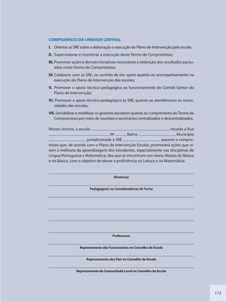 173
COMPROMISSO DA UNIDADE CENTRAL
I. Orientar as SRE sobre a elaboração e execução do Plano de Intervenção pela escola;
II. Supervisionar e monitorar a execução deste Termo de Compromisso;
III. Promover ações e demais iniciativas necessárias à obtenção dos resultados pactu-
ados neste Termo de Compromisso;
IV. Colaborar com as SRE, no sentido de dar apoio quanto ao acompanhamento na
execução do Plano de Intervenção das escolas;
V. Promover o apoio técnico-pedagógico ao funcionamento do Comitê Gestor do
Plano de Intervenção;
VI. Promover o apoio técnico-pedagógico às SRE, quanto ao atendimento às neces-
sidades das escolas;
VII. Sensibilizar e mobilizar os gestores escolares quanto ao cumprimento doTermo de
Compromisso por meio de reuniões e seminários centralizados e descentralizados.
Nesses termos, a escola , situada à Rua
, Nº , Bairro , Município
, jurisdicionada à SRE , assume o compro-
misso que, de acordo com o Plano de Intervenção Escolar, promoverá ações que vi-
sem à melhoria da aprendizagem dos estudantes, especialmente nas disciplinas de
Língua Portuguesa e Matemática, dos que se encontram nos níveis Abaixo do Básico
e no Básico, com o objetivo de elevar a proficiência na Leitura e na Matemática.
Diretor(a)
Pedagogo(a) ou Coordenador(a) de Turno
Professores
Representante dos Funcionários no Conselho de Escola
Representante dos Pais no Conselho de Escola
Representante da Comunidade Local no Conselho de Escola
SEDU_Guia Enisno Fundamental.indd 173 10/12/2010 15:00:21
 